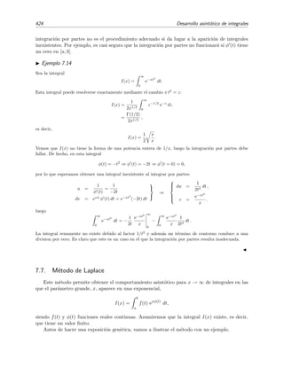 7.6 Integraci´on por partes 417
Se tiene entonces que
∞
x
e−t
t2
dt = − e−t 1
t
∞
x
−
∞
x
e−t
t
dt
=
e−x
x
−
∞
x
e−t
t
dt . (7.29)
Continuamos el procedimiento y escribimos
u = e−t
dv =
dt
t



⇒
du = − e−t
dt ,
v = ln t .
y sustituimos,
I(x) =
e−x
x
− e−t
ln t
∞
x
−
∞
x
ln t e−t
dt
=
e−x
x
− e−x
ln x −
∞
x
ln t e−t
dt . (7.30)
Vemos que el segundo t´ermino es mucho mayor que el primero. Esto lo pod´ıamos haber previsto pues al
hacer la integral por partes obtuvimos en (7.29) una integral entre x e ∞ similar a la que deﬁne a I(x)
pero con un integrando mayor que el de I(x), pues e−t
t
e−t
t2 para t ≥ x 1. En (7.30) sucede lo mismo:
la integral ´ultima debe dar una contribuci´on mayor que los t´erminos anteriores porque su integrando es
mucho mayor que los integrandos anteriores ya que e−t
ln t e−t
t para t ≥ x 1. En deﬁnitiva, las
elecciones realizadas no son adecuadas porque la integral restante del miembro derecho —integral que
llamaremos integral remanente— contribuye a I(x) en mayor medida que los t´erminos anteriores expl´ıci-
tamente calculados.
Elecci´on acertada:
u =
1
t2
dv = e−t
dt



⇒



du = −
2
t3
dt ,
v = − e−t
.
Con esta elecci´on se tiene que
I(x) = − e−t 1
t2
∞
x
−
∞
x
2 e−t
t3
dt
=
e−x
x2
− 2
∞
x
e−t
t3
dt.
Esta elecci´on conduce a una integral remanente con un integrando menor que el de la integral de partida
pues
e−t
t3
e−t
t2
para t ≥ x 1. Esto es una buena se˜nal. Continuemos con el procedimiento e integremos
la integral remanente por partes escogiendo
u =
1
t3
dv = e−t
dt



⇒



du = −
3
t4
dt ,
v = − e−t
.
Esto signiﬁca que
∞
x
e−t
t3
dt = − e−t 1
t3
∞
x
− 3
∞
x
e−t
t4
dt
=
e−x
x3
− 3
∞
x
e−t
t4
dt .
 