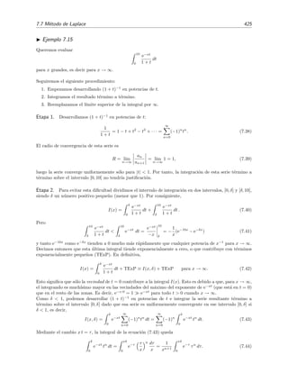 418 Desarrollo asint´otico de integrales
De este modo tenemos que I(x) ser´a
I(x) =
e−x
x2
− 2
e−x
x3
+ 6
∞
x
e−t
t4
dt.
Continuando con el procedimiento obtendr´ıamos
I(x) =
e−x
x2
− 2!
e−x
x3
+ 3!
e−x
x4
− 4!
e−x
x5
+ · · · + (−1)n−1 n! e−x
xn+1
+ (−1)n
(n + 1)!
∞
x
e−t
tn+2
dt . (7.31)
Pero tn+2
≥ xn+2
para x ≤ t  ∞, por lo que
1
tn+2
≤
1
xn+2
⇒
∞
x
e−t
tn+2
dt 
1
xn+2
∞
x
e−t
dt =
e−x
xn+2
.
Por tanto (7.31) queda
I(x) = e−x
N
n=1
(−1)n−1
n!
xn+1
+ e−x
O
1
xn+2
(7.32)
es decir,
I(x) ∼ e−x
N
n=1
(−1)n−1
n!
xn+1
, x → ∞ .
Podemos comprobar que la serie
N
n=1
(−1)n−1
n!
xn+1 , que como acabamos de ver es asint´otica a ex
I(x) para
x → ∞, no es en cambio convergente dado que su radio de convergencia es nulo:
R = l´ım
n→∞
an
an+1
= l´ım
n→∞
n!
(n + 1)!
= l´ım
n→∞
1
n
= 0.
Sin embargo, para un N ﬁjo, el resto rN (x) puede hacerse arbitrariamente peque˜no sin m´as que aumentar
el valor de x.
En la ﬁgura 7.3 hemos representado el cociente I(x)/SN (x) donde
SN (x) = e−x
N
n=1
(−1)n−1
n!
xn+1
es la serie truncada (hasta el t´ermino N) asint´otica a I(x) para x → ∞ que dimos en la ecuaci´on (7.32).
N´otese que para valores no muy grandes de x la serie truncada puede conducir a peores resultados cuando
se retienen m´as t´erminos.
Ejemplo 7.10
Queremos calcular
I(x) =
x
0
t−1/2
e−t
dt
para x grandes, es decir, para x → ∞.
Usaremos integraci´on por partes, pero hemos de hacerlo con cuidado porque una integraci´on por partes
aplicada directamente a I(x) conduce a una expresi´on indeterminada:
u = t−1/2
dv = e−t
dt
⇒



du = −
1
2
t−3/2
dt ,
v = − e−t
.
 
