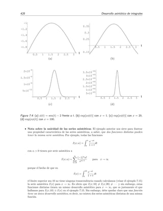 7.6 Integraci´on por partes 421
Esta identiﬁcaci´on tiene buen aspecto pues el integrando de la integral remanente contendr´a a la funci´on
v = − e−xt
/x que, para x grandes, es menor (en valor absoluto) que la funci´on e−xt
existente en la integral
inicial. Integrando por partes seg´un la identiﬁcaci´on anterior tenemos que
∞
0
e−xt
f(t) dt = −
f(t) e−xt
x
∞
0
+
∞
0
e−xt
x
f (t) dt
=
f(0)
x
+
1
x
∞
0
e−xt
f (t) dt.
Repetimos el procedimiento y escogemos
u = f (t)
dv = e−xt
dt
⇒



du = f (t) dt ,
v = −
e−xt
x
.
para as´ı obtener
∞
0
e−xt
f(t) dt =
f(0)
x
+
1
x
−
f (t) e−xt
x
∞
0
+
∞
0
e−xt
x
f (t) dt
=
f(0)
x
+
f (0)
x2
+
1
x2
∞
0
e−xt
f (t) dt.
Repitiendo el procedimiento n veces se encuentra que
∞
0
e−xt
f(t) dt =
N
n=0
f(n)
(0)
xn+1
+
1
xn+1
∞
0
e−xt
f(n+1)
(t) dt
=
N
n=0
f(n)
(0)
xn+1
+ O
1
xN+2
es decir,
∞
0
e−xt
f(t) dt ∼
N
n=0
f(n)
(0)
xn+1
, x → ∞ .
Ejemplo 7.12
Calcularemos ahora el comportamiento de la integral generalizada de Laplace,
I(x) =
b
a
f(t) exφ(t)
dt
para x → ∞.
Integramos por partes escogiendo (sin mucha reﬂexi´on)
u = f(t)
dv = exφ(t)
dt
⇒
du = f (t) dt ,
v = ?
En general, salvo para funciones φ(t) muy simples, no es posible conocer la primitiva de dv, por lo que esta
elecci´on no es muy acertada. Hay otra identiﬁcaci´on m´as prometedora que no sufre de este inconveniente,
a saber:
u =
f(t)
φ (t)
dv = φ (t) exφ(t)
dt



⇒



du =
f(t)
φ (t)
dt ,
v = −
exφ(t)
x
.
 