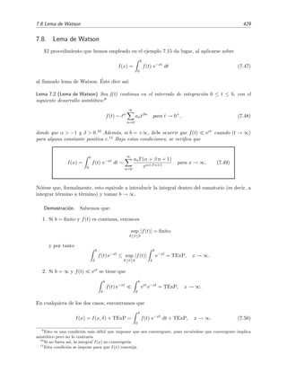 422 Desarrollo asint´otico de integrales
y por consiguiente
I(x) =
exφ(t)
f(t)
x φ (t)
b
a
−
1
x
b
a
exφ(t) f(t)
φ (t)
dt. (7.35)
Como comentamos en el ejemplo 7.11 anterior, es una muy buena se˜nal el hecho de que en la funci´on v
aparezca el factor 1/x multiplicando a la funci´on exφ(t)
(funci´on que ya aparec´ıa en la integral original).
Por descontado, ha de asumirse que la integral remanente existe. Esta f´ormula es ´util si la integral de la
derecha es asint´oticamente m´as peque˜na que los t´erminos de contorno cuando x → ∞. Si esto es cierto,
los t´erminos de contorno son asint´oticos a I(x):
I(x) ∼
1
x
f(b)
φ (b)
exφ(b)
−
1
x
f(a)
φ (a)
exφ(a)
, x → ∞.
Este ´ultimo ejemplo ha sido especialmente interesante. Hemos visto en ´el una f´ormula general
para estimar el comportamiento dominante asint´otico de una integral de Laplace generalizada.
Vale pues la pena discutir bajo qu´e condiciones la f´ormula obtenida anteriormente,
I(x) =
b
a
f(t) exφ(t)
dt (7.36)
∼
1
x
f(b)
φ (b)
exφ(b)
−
1
x
f(a)
φ (a)
exφ(a)
, x → ∞, (7.37)
es v´alida. Puede demostrarse que ´esta es una expresi´on asint´otica correcta si las funciones φ(t),
φ (t) y f(t):
1. Son continuas.
2. Satisfacen alguna de las siguientes tres condiciones:
a) φ (t) = 0 para a ≤ t ≤ b y al menos f(a) = 0 y/o f(b) = 0. Estas condiciones
son suﬁcientes para asegurar que existe la integral restante del miembro derecho de
(7.35). Adem´as puede probarse que esta integral remanente es despreciable frente a
los t´erminos de contorno cuando x → ∞.
b) Re[φ(t)]  Re[φ(b)] para a ≤ t  b, Re[φ (b)] = 0 y f(b) = 0. Estas condiciones no
permiten asegurar que exista la integral remanente de la expresi´on (7.35), pero si son
lo suﬁcientemente fuertes como para garantizar que
I(x) ∼
1
x
f(b)
φ (b)
exφ(b)
para x → ∞.
Este resultado lo justiﬁcaremos en la secci´on 7.9 mediante el m´etodo de Laplace.
c) Re[φ(t)]  Re[φ(a)] para a  t ≤ b, Re[φ (a)] = 0 y f(a) = 0. Como en el apartado 2b,
estas condiciones no aseguran que la integral restante exista, pero si nos garantizan
que
I(x) ∼
1
x
f(a)
φ (a)
exφ(a)
para x → ∞.
Ejemplo 7.13
Veamos un par de ejemplos en los que estimaremos el t´ermino asint´otico dominante de integrales de Laplace
generalizadas empleando la f´ormula (7.37) tras asegurarnos que f(t) y φ(t) satisfacen las condiciones
adecuadas.
 