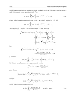 7.6 Integraci´on por partes 423
1. Sea la integral
I(x)
2
1
ex cosh t
dt, x → ∞.
Aqu´ı f(t) = 1, φ(t) = cosh t ⇒ φ (t) = senh t. Luego se tiene que:
φ (t) = senh t = 0 para 1 ≤ t ≤ 2.
f(1) = 0 y f(2) = 0.
Por lo tanto f(t) y φ(t) satisfacen las condiciones del apartado 2a, luego
I(x) ∼
1
x
1
senh 2
ex cosh 2
para x → ∞
dado que cosh(2)  cosh(1).
2. Vamos a ver otro ejemplo con la integral
I(x) =
3
−1
ex cosh2
t
dt, x → ∞.
Identiﬁcamos t´erminos: f(t) = 1, φ(t) = cosh2
t ⇒ φ (t) = 2 cosh t senh t. Con estos datos podemos
ver que:
cosh2
t  cosh2
3, −1 ≤ t  3.
φ (b = 3) = 0.
f(3) = 1 = 0.
Estas son las condiciones del apartado 2b de la p´agina 422, luego
I(x) ∼
1
x
1
2 cosh 3 senh 2
ex cosh2
3
para x → ∞.
Si la integral remanente existe y se satisfacen algunas de las tres condiciones anteriores, se
puede seguir integrando por partes para obtener t´erminos correctivos (es decir, subdominantes)
de I(x). Cada nueva integraci´on por partes introduce un nuevo factor 1/x, de modo que la serie
toma la forma de serie de potencias en x−1. Por ejemplo, si Re[φ(b)]  Re[φ(a)], el desarrollo
asint´otico de I(x) toma la forma
I(x) ∼ exφ(b)
∞
n=1
Anx−n
, x → ∞.
Ejercicio 7.1
Demuestra la aﬁrmaci´on anterior.
7.6.1. Fallo de la integraci´on por partes
El m´etodo de integraci´on por partes es bastante inﬂexible pues s´olo da lugar a series asint´oticas
en potencias enteras de 1/x. Sin embargo, las integrales de Laplace I(x) =
b
a exφ(t) f(t) dt pueden
tener desarrollos asint´oticos que involucran potencias fraccionarias de 1/x cuando x → ∞. Por
tanto, es evidente que la integraci´on por partes es inadecuada para hallar la serie asint´otica de
esas integrales. ¿C´omo podemos saber si la integraci´on por partes funcionar´a? Es claro que la
 