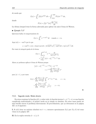 7.7 M´etodo de Laplace 425
Ejemplo 7.15
Queremos evaluar
10
0
e−xt
1 + t
dt
para x grandes, es decir para x → ∞.
Seguiremos el siguiente procedimiento:
1. Empezamos desarrollando (1 + t)−1
en potencias de t.
2. Integramos el resultado t´ermino a t´ermino.
3. Reemplazamos el l´ımite superior de la integral por ∞.
Etapa 1. Desarrollamos (1 + t)−1
en potencias de t:
1
1 + t
= 1 − t + t2
− t3
+ · · · =
∞
n=0
(−1)n
tn
. (7.38)
El radio de convergencia de esta serie es
R = l´ım
n→∞
an
an+1
= l´ım
n→∞
1 = 1, (7.39)
luego la serie converge uniformemente s´olo para |t|  1. Por tanto, la integraci´on de esta serie t´ermino a
t´ermino sobre el intervalo [0, 10] no tendr´ıa justiﬁcaci´on.
Etapa 2. Para evitar esta diﬁcultad dividimos el intervalo de integraci´on en dos intervalos, [0, δ] y [δ, 10],
siendo δ un n´umero positivo peque˜no (menor que 1). Por consiguiente,
I(x) =
δ
0
e−xt
1 + t
dt +
10
δ
e−xt
1 + t
dt . (7.40)
Pero
10
δ
e−xt
1 + t
dt 
10
δ
e−xt
dt =
e−xt
−x
10
δ
= −
1
x
(e−10x
− e−δx
) (7.41)
y tanto e−10x
como e−δx
tienden a 0 mucho m´as r´apidamente que cualquier potencia de x−1
para x → ∞.
Decimos entonces que esta ´ultima integral tiende exponencialmente a cero, o que contribuye con t´erminos
exponencialmente peque˜nos (TExP). En deﬁnitiva,
I(x) =
δ
0
e−xt
1 + t
dt + TExP ≡ I(x, δ) + TExP para x → ∞. (7.42)
Esto signiﬁca que s´olo la vecindad de t = 0 contribuye a la integral I(x). Esto es debido a que, para x → ∞,
el integrando es much´ısimo mayor en las vecindades del m´aximo del exponente de e−xt
(que est´a en t = 0)
que en el resto de las zonas. Es decir, e−x·0
= 1 e−xt
para todo t  0 cuando x → ∞.
Como δ  1, podemos desarrollar (1 + t)−1
en potencias de t e integrar la serie resultante t´ermino a
t´ermino sobre el intervalo [0, δ] dado que esa serie es uniformemente convergente en ese intervalo [0, δ] si
δ  1, es decir,
I(x, δ) =
δ
0
e−xt
∞
n=0
(−1)n
tn
dt =
∞
n=0
(−1)n
δ
0
e−xt
tn
dt. (7.43)
Mediante el cambio x t = τ, la integral de la ecuaci´on (7.43) queda
δ
0
e−xt
tn
dt =
xδ
0
e−τ τ
x
n dτ
x
=
1
xn+1
xδ
0
e−τ
τn
dτ. (7.44)
 