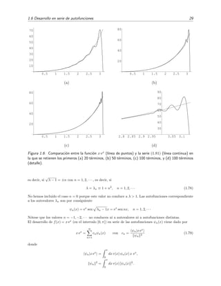 1.6 Desarrollo en serie de autofunciones 29
0.5 1 1.5 2 2.5 3
10
20
30
40
50
60
70
(a)
0.5 1 1.5 2 2.5 3
20
40
60
80
(b)
0.5 1 1.5 2 2.5 3
20
40
60
80
(c)
2.8 2.85 2.9 2.95 3.05 3.1
30
40
50
60
70
80
90
(d)
Figura 1.6: Comparaci´on entre la funci´on x ex (l´ınea de puntos) y la serie (1.81) (l´ınea continua) en
la que se retienen los primeros (a) 20 t´erminos, (b) 50 t´erminos, (c) 100 t´erminos, y (d) 100 t´erminos
(detalle).
es decir, si
√
λ − 1 = ±n con n = 1, 2, · · · , es decir, si
λ = λn ≡ 1 + n2
, n = 1, 2, · · · (1.78)
No hemos incluido el caso n = 0 porque este valor no conduce a λ > 1. Las autofunciones correspondiente
a los autovalores λn son por consiguiente
ψn(x) = ex
sen λn − 1x = ex
sen nx, n = 1, 2, · · ·
N´otese que los valores n = −1, −2, · · · no conducen ni a autovalores ni a autofunciones distintas.
El desarrollo de f(x) = x ex
(en el intervalo [0, π]) en serie de las autofunciones ψn(x) viene dado por
x ex
=
∞
n=1
cnψn(x) con cn =
ψn|x ex
ψn
2
(1.79)
donde
ψn|x ex
=
π
0
dx r(x) ψn(x) x ex
,
ψn
2
=
π
0
dx r(x) [ψn(x)]2
.
 
