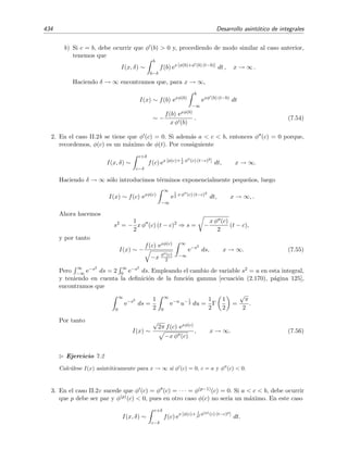 7.7 M´etodo de Laplace 427
lo que implica, por (7.42), que
I(x) =
∞
n=0
(−1)n
n!
xn+1
+ TExP para x → ∞.
Es f´acil ver que la serie anterior no es convergente pues su radio de convergencia es nulo,
R = l´ım
x→∞
an
an+1
= l´ım
x→∞
(−1)n
n!
(−1)n+1(n + 1)!
= l´ım
x→∞
1
n + 1
= 0.
Por ello escribimos
I(x) ∼
∞
n=0
(−1)n
n!
xn+1
para x → ∞. (7.46)
Este resultado tambi´en se podr´ıa haber obtenido por integraci´on por partes.
Repasemos el procedimiento que hemos usado:
1. Primero aproximamos I(x) por I(x, δ) reduciendo el intervalo de integraci´on a un peque˜no
intervalo alrededor de la posici´on t = c del m´aximo de φ(t) [en nuestro ejemplo φ(t) = −t
tiene el m´aximo en t = 0], es decir, I(x) ∼ I(x, δ) para x → ∞ con:
I(x, δ) =
c+δ
c−δ f(t) exφ(t) dt si a  c  b.
I(x, δ) =
a+δ
a f(t) exφ(t) dt si c = a.
I(x, δ) =
b
b−δ f(t) exφ(t) dt si c = b.
El motivo de aproximar I(x) por I(x, δ) reside en que su integrando f(t) exφ(t) adopta la
forma de un pico muy agudo (tipo delta de Dirac) alrededor de t = c cuando x 1. Esto no
es dif´ıcil de entender tras un poco de reﬂexi´on. La ﬁgura 7.4, que muestra como evoluciona
un integrando con la forma anterior [con f(t) = 1 y φ(t) = sen(t) − 2] a medida que x
aumenta, debiera servirnos de ayuda.
2. En segundo lugar aproximamos f(t) y φ(t) mediante series de potencias alrededor del
m´aximo t = c de φ(t). Como el integrando es tanto m´as estrecho alrededor de t = c cuanto
mayor sea x, esta aproximaci´on ser´a tanto mejor cuanto mayor sea x.
3. A continuaci´on intercambiamos el orden de la integral y el sumatorio de modo que expre-
samos I(x, δ) como serie de integrales.
4. Por ´ultimo, el modo m´as conveniente de evaluar estas integrales es extender su intervalo de
integraci´on a inﬁnito, estos es, reemplazar δ por ∞.
Todo esto puede parecer un tanto loco: cambiamos primero 10 por δ con 0  δ 1, y despu´es
δ por ∞. Sin embargo, una peque˜na reﬂexi´on nos muestra que s´ı tiene sentido. Hemos de escoger
δ peque˜no para poder expresar el integrando de I(x, δ) en serie de Taylor e integrar t´ermino a
t´ermino, a continuaci´on cambiamos δ por ∞ para evaluar m´as c´omodamente los t´erminos de la
serie. La clave est´a en que cada vez que cambiamos los l´ımites de integraci´on s´olo introducimos
errores exponencialmente peque˜nos.
 
