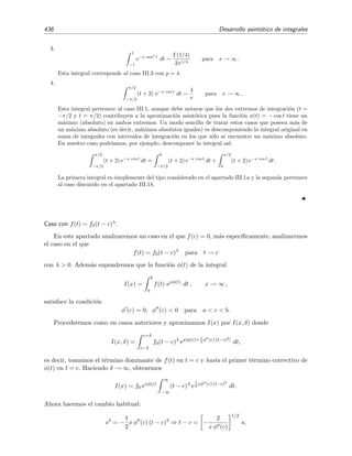 7.8 Lema de Watson 429
7.8. Lema de Watson
El procedimiento que hemos empleado en el ejemplo 7.15 da lugar, al aplicarse sobre
I(x) =
b
0
f(t) e−xt
dt (7.47)
al llamado lema de Watson. ´Este dice as´ı:
Lema 7.2 (Lema de Watson) Sea f(t) continua en el intervalo de integraci´on 0 ≤ t ≤ b, con el
siguiente desarrollo asint´otico:9
f(t) ∼ tα
∞
n=0
antβn
para t → 0+
, (7.48)
donde que α  −1 y β  0.10 Adem´as, si b = +∞, debe ocurrir que f(t) ect cuando (t → ∞)
para alguna constante positiva c.11 Bajo estas condiciones, se veriﬁca que
I(x) =
b
0
f(t) e−xt
dt ∼
∞
n=0
anΓ(α + β n + 1)
xα+β n+1
para x → ∞. (7.49)
N´otese que, formalmente, esto equivale a introducir la integral dentro del sumatorio (es decir, a
integrar t´ermino a t´ermino) y tomar b → ∞.
Demostraci´on. Sabemos que:
1. Si b = ﬁnito y f(t) es continua, entonces
sup
δ≤t≤b
|f(t)| = ﬁnito
y por tanto
b
δ
f(t) e−xt
≤ sup
δ≤t≤b
|f(t)|
b
δ
e−xt
= TExP, x → ∞.
2. Si b = ∞ y f(t) ect se tiene que
b
δ
f(t) e−xt
b
δ
ect
e−xt
= TExP, x → ∞.
En cualquiera de los dos casos, encontramos que
I(x) = I(x, δ) + TExP =
δ
0
f(t) e−xt
dt + TExP, x → ∞. (7.50)
9
Esto es una condici´on m´as d´ebil que imponer que sea convergente, pues recu´erdese que convergente implica
asint´otico pero no lo contrario
10
Si no fuera as´ı, la integral I(x) no converger´ıa.
11
Esta condici´on se impone para que I(x) converja.
 