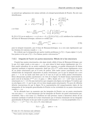 7.9 Desarrollo asint´otico de integrales generalizadas de Laplace 435
Haciendo δ → ∞ s´olo introducimos t´erminos exponencialmente peque˜nos, y por tanto
I(x) ∼ f(c) exφ(c)
∞
−∞
e
1
p!
φ(p)(c) (t−c)p
dt.
Hacemos el cambio,
sp
= −
1
p!
x φ(p)
(c) (t − c)p
⇒ s = −
x φ(p)(c)
p!
1/p
(t − c),
y entonces
I(x) ∼
f(c) exφ(c)
−x φ(p)(c)
p!
1/p
∞
−∞
e−sp
ds.
Como p es par se tiene que
∞
−∞ e−sp
ds = 2
∞
0 e−sp
ds. Adem´as, mediante el cambio de
variable sp = u encontramos que
∞
0
e−sp
ds =
1
p
∞
0
e−u
u
1
p
−1
du =
1
p
Γ
1
p
.
Por tanto
I(x) ∼
2
p
Γ 1
p (p!)1/p
x φ(p)(c)
1/p
f(c) exφ(c)
, x → ∞. (7.57)
Ejercicio 7.3
Calc´ulese I(x) asint´oticamente para x → ∞ si c = a, φ (a) = φ (a) = · · · φ(p−1)
(c) = 0 y φ(p)
(c)  0.
Ejemplo 7.18
A continuaci´on se muestran unos ejemplos:
1. π
2
0
e−x tan t
dt ∼
1
x
para x → ∞ .
Esta integral pertenece al caso III.1a, con c = a = 0 y φ (a) = 0.
2.
∞
0
e−x senh2
t
dt ∼
1
2
π
x
para x → ∞ .
Esta integral casi pertenece al caso III.2 con c = a = 0, φ (a) = 0 y φ (a) = 0. No es exactamente igual
al caso discutido en el apartado III.2 porque en este ejemplo el m´aximo de φ(t) no est´a situado en el
interior del intervalo de integraci´on. Esto no conlleva un cambio sustancial en el procedimiento usado
en el apartado III.2 para estimar el desarrollo asint´otico de la integral. Es f´acil ver que simplemente
el l´ımite inferior de integraci´on de (7.55) cambia de −∞ a 0, de modo que el valor de la integral I(x)
se reduce en un factor 2. En deﬁnitiva, la ecuaci´on (7.56) se convierte en
I(x) ∼
√
π f(a) exφ(a)
−2x φ (a)
, x → ∞.
En nuestro ejemplo a = 0, φ(t) = − senh2
t y f(t) = 1, y la expresi´on anterior se reduce a I(x) ∼
π/4x.
 