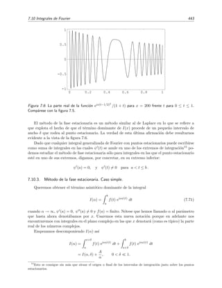 436 Desarrollo asint´otico de integrales
3.
1
−1
e−x sen4
t
dt ∼
Γ(1/4)
2x1/4
para x → ∞ .
Esta integral corresponde al caso III.3 con p = 4.
4.
π/2
−π/2
(t + 2) e−x cos t
dt ∼
4
x
para x → ∞ .
Esta integral pertenece al caso III.1, aunque debe notarse que los dos extremos de integraci´on (t =
−π/2 y t = π/2) contribuyen a la aproximaci´on asint´otica pues la funci´on φ(t) = − cos t tiene un
m´aximo (absoluto) en ambos extremos. Un modo sencillo de tratar estos casos que poseen m´as de
un m´aximo absoluto (es decir, m´aximos absolutos iguales) es descomponiendo la integral original en
suma de integrales con intervalos de integraci´on en los que s´olo se encuentre un m´aximo absoluto.
En nuestro caso podr´ıamos, por ejemplo, descomponer la integral as´ı:
π/2
−π/2
(t + 2) e−x cos t
dt =
0
−π/2
(t + 2) e−x cos t
dt +
π/2
0
(t + 2) e−x cos t
dt .
La primera integral es simplemente del tipo considerado en el apartado III.1a y la segunda pertenece
al caso discutido en el apartado III.1b.
Caso con f(t) ∼ f0(t − c)λ.
En este apartado analizaremos un caso en el que f(c) = 0, m´as espec´ıﬁcamente, analizaremos
el caso en el que
f(t) ∼ f0(t − c)λ
para t → c
con λ  0. Adem´as supondremos que la funci´on φ(t) de la integral
I(x) =
b
a
f(t) exφ(t)
dt , x → ∞ ,
satisface la condici´on
φ (c) = 0, φ (c)  0 para a  c  b.
Procederemos como en casos anteriores y aproximamos I(x) por I(x, δ) donde
I(x, δ) =
c+δ
c−δ
f0(t − c)λ
ex[φ(c)+ 1
2
φ (c) (t−c)2]
dt,
es decir, tomamos el t´ermino dominante de f(t) en t = c y hasta el primer t´ermino correctivo de
φ(t) en t = c. Haciendo δ → ∞, obtenemos
I(x) ∼ f0 exφ(c)
∞
−∞
(t − c)λ
e
1
2
xφ (c) (t−c)2
dt.
Ahora hacemos el cambio habitual:
s2
= −
1
2
x φ (c) (t − c)2
⇒ t − c = −
2
x φ (c)
1/2
s,
 