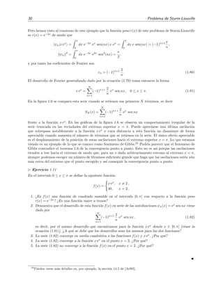 30 Problema de Sturm-Liouville
Pero hemos visto al comienzo de este ejemplo que la funci´on peso r(x) de este problema de Sturm-Liouville
es r(x) = e−2x
de modo que
ψn|x ex
=
π
0
dx e−2x
ex
sen(nx) x ex
=
π
0
dx x sen(nx) = (−1)n+1 π
n
,
ψn
2
=
π
0
dx e−2x
e2x
sen2
(nx) =
π
2
,
y por tanto los coeﬁcientes de Fourier son
cn = (−1)n+1 2
n
. (1.80)
El desarrollo de Fourier generalizado dado por la ecuaci´on (1.79) toma entonces la forma
x ex
=
∞
n=1
(−1)n+1 2
n
ex
sen nx, 0 ≤ x ≤ π. (1.81)
En la ﬁgura 1.6 se compara esta serie cuando se retienen sus primeros N t´erminos, es decir
SN (x) =
N
n=1
(−1)n+1 2
n
ex
sen nx
frente a la funci´on x ex
. En las gr´aﬁcas de la ﬁgura 1.6 se observa un comportamiento irregular de la
serie truncada en las vecindades del extremo superior x = π. Puede apreciarse una ´ultima oscilaci´on
que sobrepasa notablemente a la funci´on x ex
y cuya distancia a esta funci´on no disminuye de forma
apreciable cuando aumenta el n´umero de t´erminos que se retienen en la serie. El ´unico efecto apreciable
es el desplazamiento de la posici´on de estas oscilaciones hacia el extremo superior x = π. Lo que estamos
viendo es un ejemplo de lo que se conoce como fen´omeno de Gibbs.24
Podr´ıa parecer que el fenomeno de
Gibbs contradice el teorema 1.6 de la convergencia punto a punto. Esto no es as´ı porque las oscilaciones
tienden a irse hacia el extremo de modo que, para un x dado arbitrariamente cercano al extremo x = π,
siempre podemos escoger un n´umero de t´erminos suﬁciente grande que haga que las oscilaciones est´en a´un
m´as cerca del extremo que el punto escogido y as´ı conseguir la convergencia punto a punto.
Ejercicio 1.11
En el intervalo 0 ≤ x ≤ π se deﬁne la siguiente funci´on:
f(x) =
x ex
, x = 2 ,
40, x = 2 .
1. ¿Es f(x) una funci´on de cuadrado sumable en el intervalo [0, π] con respecto a la funci´on peso
r(x) = e−2x
? ¿Es una funci´on suave a trozos?
2. Demuestra que el desarrollo de esta funci´on f(x) en serie de las autofunciones ψn(x) = ex
sen nx viene
dado por
∞
n=1
(−1)n+1 2
n
ex
sen nx , (1.82)
es decir, por el mismo desarrollo que encontramos para la funci´on x ex
donde x ∈ [0, π] [v´ease la
ecuaci´on (1.81)]. ¿A qu´e se debe que los desarrollos sean los mismos para las dos funciones?
3. La serie (1.82) converge en media cuadr´atica a las funciones f(x) y x ex
. ¿Por qu´e?
4. La serie (1.82) converge a la funci´on x ex
en el punto x = 2. ¿Por qu´e?
5. La serie (1.82) no converge a la funci´on f(x) en el punto x = 2. ¿Por qu´e?
24
Pueden verse m´as detalles en, por ejemplo, la secci´on 14.5 de [Arf85].
 