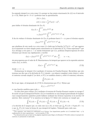 7.9 Desarrollo asint´otico de integrales generalizadas de Laplace 437
y obtenemos que, para x → ∞,
I(x) ∼ f0 exφ(c)
∞
−∞
−2
x φ (c)
λ/2
sλ
e−s2
−
2
x φ (c)
1/2
ds
∼ f0 exφ(c) −2
x φ (c)
λ+1
2 ∞
−∞
sλ
e−s2
ds. (7.58)
Ahora hay dos posibilidades:
Si λ es impar la integral se anula y habr´ıa que incorporar el siguiente t´ermino del desarrollo
asint´otico de f(t).
Si λ es par, se tiene que
∞
−∞
sλ
e−s2
ds = 2
∞
0
sλ
e−s2
ds
=
∞
0
u
λ+1
2 e−u
du
= Γ
λ + 3
2
.
En este caso
I(x) ∼ f0
−2
x φ (c)
λ+1
2
Γ
λ + 3
2
exφ(c)
, x → ∞. (7.59)
La condici´on λ  0 se puede relajar a λ  −1. Sin embargo, λ ≤ −1 no es aceptable pues, en
este caso, la integral I(x) no existe.
7.9.3. M´aximo no ﬁjo
En el apartado anterior vimos el caso en el que f(c) va a cero como una potencia de (t − c)
cuando t → c:
f(t) ∼ f0(t − c)λ
.
Ahora estudiaremos un caso en el que f(t) va a cero cuando t → c m´as r´apidamente que
cualquier potencia de (t − c):
I(x) =
b
a
e− 1
t−a e−x (t−a)2
dt, x → ∞.
En este ejemplo c = a. N´otese que la funci´on f(t) = e− 1
t−a va a cero mucho m´as r´apido que (t−a)λ
para todo λ  0 cuando t → a. Esto signiﬁca que no podemos aproximar f(t) por el t´ermino
dominante de su desarrollo asint´otico en potencias de (t−a). El procedimiento adecuado consiste
en no separar exp[−1/(t − a)] de exp[−x (t − a)2] y hallar la posici´on del verdadero m´aximo del
integrando de I(x). Para ello escribimos I(x) como
I(x) =
b
a
eφ(x,t)
dt, (7.60)
donde
φ(x, t) = −
1
t − a
− x (t − a)2
.
 