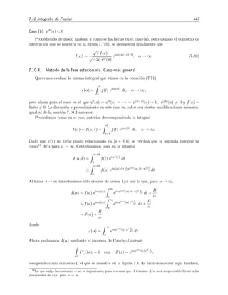 440 Desarrollo asint´otico de integrales
Pero esta ´ultima integral remanente es ﬁnita pues aplicando la desigualdad triangular encontramos que
1
0
eixt
(1 + t)3
dt ≤
1
0
eixt
(1 + t)3
dt =
1
0
dt
(1 + t)3
=
3
8
.
Por tanto, para x → ∞,
I(x) = −
i
2x
eix
+
i
x
+ O
1
x2
,
o, usando otra notaci´on,
I(x) ∼ −
i
2x
eix
+
i
x
, x → ∞ . (7.66)
Integrando repetidamente por partes se encontrar´ıa que
I(x) ∼ eix
−
i
2x
−
1
4x2
+ · · · +
(−i)n
(n − 1)!
(2x)n
+ · · · +
i
x
+
1
x2
+ · · · +
(−i)n
(n − 1)!
xn
+ · · · . (7.67)
Ejercicio 7.4
Demuestra por inducci´on la relaci´on (7.67).
En el ejemplo anterior hemos demostrado que las integrales remanentes que se iban obteniendo
se desvanec´ıan m´as r´apidamente que los t´erminos de contorno cuando x → ∞. Podr´ıamos haber
justiﬁcado este hecho acudiendo al lema de Riemann-Lebesgue, el cual dice lo siguiente:
Lema 7.3 (Lema de Riemann-Lebesgue para integrales de Fourier)
b
a
f(t) eixt
dt → 0 para x → ∞ (7.68)
siempre que
b
a |f(t)| dt exista.
Utilizando este lema, el resultado (7.66) se podr´ıa haber deducido inmediatamente de (7.65) sin
necesidad de integrar de nuevo por partes la integral remanente de (7.65). En efecto, dado que
la integral
1
0
1
(1 + t)2
dt
existe (de hecho, su valor es 1/2), el lema de Riemann-Lebesgue nos dice que la integral remanente
de (7.65) tiene la propiedad
1
0
eixt
(1 + t)2
dt → 0 para x → ∞
por lo que (7.65) se puede escribir como
I(x) = −
i
2x
eix
+
i
x
+ o
1
x
.
No demostraremos el lema de Riemann-Lebesgue, aunque podemos comprenderlo de un modo
intuitivo si nos damos cuenta de que para x → ∞ el integrando f(t) eixt oscila muy r´apidamente
por lo que las contribuciones de los diferentes subintervalos de integraci´on se cancelan dando
lugar a una integral que tiende a cero cuando x → ∞. Estas aﬁrmaciones se corroboran en la
ﬁgura 7.5 donde se ha representado la parte real del integrando de la integral del ejemplo 7.19
para x = 200.
El lema de Riemann-Lebesgue puede extenderse a las integrales generalizadas de Fourier, es
decir, cuando ψ(t) = t. En este caso el lema aﬁrma:
 