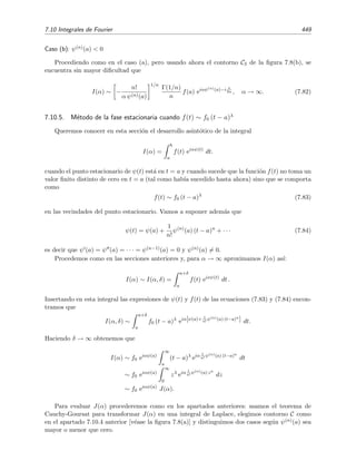 442 Desarrollo asint´otico de integrales
es natural que apliquemos este mismo m´etodo a la integral generalizada de Fourier. En este caso
identiﬁcamos
u =
f(t)
ψ (t)
dv = ψ (t) eixψ(t) dt



⇒



du =
d
dt
f(t)
ψ (t)
dt ,
v =
eixψ(t)
ix
,
y se tiene
I(x) =
f(t)
ixψ (t)
eixψ(t)
t=b
t=a
−
1
ix
b
a
d
dt
f(t)
ψ (t)
eixψ(t)
dt.
Si f(t)/ψ (t) no se anula en x = a y/o en x = b, y d
dt [f(t)/ψ (t)] y ψ(t) satisfacen las condiciones
del lema de Riemann-Lebesgue, entonces se veriﬁca que
I(x) ∼
f(t)
ixψ (t)
eixψ(t)
t=b
t=a
para x → ∞ (7.70)
pues la integral remanente, por el lema de Riemann-Lebesgue, va a cero m´as r´apidamente que
los t´erminos de contorno cuando x → ∞.
Es evidente que la integraci´on por partes tendr´ıa problemas si ψ (t) = 0 para alg´un t ∈ [a, b].
Los puntos en los que ψ (t) = 0 se llaman puntos estacionarios.14
7.10.2. Integrales de Fourier con puntos estacionarios. M´etodo de la fase estacionaria
Cuando hay puntos estacionarios, a´un sigue siendo v´alido el lema de Riemann-Lebesgue, por
lo que I(x) sigue yendo a cero para x → ∞, pero ahora lo har´a menos r´apidamente que 1/x.
Esto puede entenderse de un modo cualitativo (por supuesto, es posible demostrarlo de forma
rigurosa) mediante el siguiente argumento: dado que f(t) eiψ(t) oscila menos r´apidamente cerca
de un punto estacionario que en el resto de puntos, debe haber menor cancelaci´on entre los
subintervalos de integraci´on adyacentes al punto estacionario, por lo que la integral ir´a a cero
para x → ∞ de un modo m´as lento que en el caso en el que no hab´ıa puntos estacionarios.
Estas aﬁrmaciones pueden corroborarse a la vista de la ﬁgura 7.6 donde hemos representado la
parte real de la funci´on eixψ(t) /(1 + t) para x = 200 y donde ψ(t) = (t − 1/2)2 tiene un punto
estacionario en t = 1/2. Es muy instructivo que compares esta ﬁgura con la ﬁgura 7.5 (n´otese que
en esta ﬁgura ψ(t) = t, por lo que ψ(t) no tiene ning´un punto estacionario). Un poco de reﬂexi´on
deber´ıa convencernos de que la ﬁgura 7.6 es representativa del comportamiento t´ıpico de los
integrandos de las integrales generalizadas de Fourier en las vecindades de un punto estacionario
cuando x → ∞.
Se ha aﬁrmado hace un momento que las integrales de Fourier con un punto estacionario
van cero para x → ∞ m´as lentamente que las integrales de Fourier sin punto estacionarios que,
recu´erdese, iban a cero como 1/x. Podemos ser m´as precisos: vamos a demostrar dentro de un
momento mediante el m´etodo de la fase estacionaria que el t´ermino dominante de las integrales
generalizadas de Fourier en las que existe un punto estacionario t = c con las propiedades ψ (c) =
ψ (c) = · · · = ψ(n−1)(c) = 0 y f(c) = 0, viene dado por
I(x) ∼
A
x1/n
para x → ∞ .
El valor de A lo daremos m´as adelante.
14
Este nombre est´a bien elegido, ¿verdad?
 