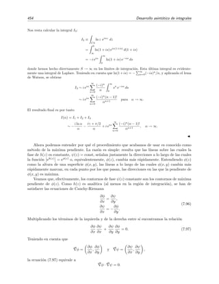 7.10 Integrales de Fourier 447
Caso (b): ψ (a)  0
Procediendo de modo an´alogo a como se ha hecho en el caso (a), pero usando el contorno de
integraci´on que se muestra en la ﬁgura 7.7(b), se demuestra igualmente que
I(α) ∼
√
π f(a)
−2α ψ (a)
eiαψ(a)−iπ/4
, α → ∞. (7.80)
7.10.4. Metodo de la fase estacionaria. Caso m´as general
Queremos evaluar la misma integral que vimos en la ecuaci´on (7.71)
I(α) =
b
a
f(t) eiαψ(t)
dt, α → ∞ ,
pero ahora para el caso en el que ψ (a) = ψ (a) = · · · = ψ(n−1)(a) = 0, ψ(n)(a) = 0 y f(a) =
ﬁnito = 0. La discusi´on y procedimiento en este caso es, salvo por ciertas modiﬁcaciones menores,
igual al de la secci´on 7.10.3 anterior.
Procedemos como en el caso anterior descomponiendo la integral
I(α) = I(α, δ) +
b
a+δ
f(t) eiαψ(t)
dt, α → ∞.
Dado que ψ(t) no tiene punto estacionario en [a + δ, b], se veriﬁca que la segunda integral va
como18 A/α para α → ∞. Centr´emosnos pues en la integral
I(α, δ) =
a+δ
a
f(t) eiαψ(t)
dt
a+δ
a
f(a) eiα[ψ(a)+ 1
n!
ψ(n)(a) (t−a)n
] dt
Al hacer δ → ∞ introducimos s´olo errores de orden 1/α por lo que, para α → ∞,
I(α) ∼ f(a) eiαψ(a)
∞
a
eiαψ(n)(a) (t−a)n 1
n! dt +
B
α
∼ f(a) eiαψ(a)
∞
a
eiαψ(n)(a) zn 1
n! dz +
B
α
∼ J(α) +
B
α
donde
J(α) =
∞
a
eiαψ(n)(a) zn 1
n! dz.
Ahora evaluamos J(α) mediante el teorema de Cauchy-Goursat:
C
F(z) dz = 0 con F(z) = eiαψ(n)(a) zn 1
n! ,
escogiendo como contorno C el que se muestra en la ﬁgura 7.8. Es f´acil demostrar aqu´ı tambi´en,
18
Lo que valga la constante A no es importante, pues veremos que el t´ermino A/α ser´a despreciable frente a los
procedentes de I(α) para α → ∞.
 