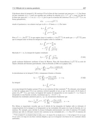 450 Desarrollo asint´otico de integrales
Caso (a): ψ(n)(a)  0
De igual modo que en la secci´on 7.10.4 anterior, es posible demostrar que C2
F(z) dz → 0
para R → ∞, por lo que
C1
F(z) dz = J(α) = −
C3
F(z) dz.
Pero sobre el contorno C3 de la ﬁgura 7.8(a) se tiene que z = r exp i π
2n , por lo que la tarea de
evaluar la integral compleja anterior se convierte en la tarea de evaluar una integral real:
J(α) = −
0
∞
r ei π
2n
λ
eiα 1
n!
ψ(n)(a) irn
ei π
2n dr
= ei (λ+1) π
2n
∞
0
rλ
e−α 1
n!
ψ(n)(a) rn
dr .
Hacemos el cambio de variable s = α
n!ψ(n)(a) rn, con lo que obtenemos,
J(α) = ei (λ+1) π
2n
1
n
n!
α ψ(n)(a)
λ+1
n ∞
0
s−1+ λ+1
n e−s
ds
=
n!
α ψ(n)(a)
λ+1
n Γ λ+1
n
n
ei (λ+1) π
2n .
En deﬁnitiva,
I(α) ∼
n!
α ψ(n)(a)
λ+1
n Γ λ+1
n
n
f0 eiαψ(a)+i(λ+1) π
2n , α → ∞ . (7.85)
Caso (b): ψ(n)(a)  0
De forma an´aloga al caso (a), pero ahora usando el contorno C3 de la ﬁgura 7.8(b), es f´acil
demostrar que
I(α) ∼ −
n!
α ψ(n)(a)
λ+1
n Γ λ+1
n
n
f0 eiαψ(a)−i(λ+1) π
2n , α → ∞ . (7.86)
7.11. M´etodo de la m´axima pendiente
El m´etodo de la m´axima pendiente es una t´ecnica muy relacionada con el m´etodo de Laplace
(y de la fase estacionaria) que sirve para hallar el comportamiento asint´otico de integrales de la
forma
I(α) =
C
f(z) eαh(z)
dz =
C
f(z) eαφ(z)
eiαψ(z)
dz (7.87)
para α → ∞, donde C es un contorno de integraci´on en el plano complejo, f(z) y
h(z) = φ(z) + iψ(z)
son funciones anal´ıticas de z, y φ(z) y ψ(z) son funciones reales. A diferencia de las integrales
del m´etodo de fase estacionaria, en el que el argumento del exponente era un n´umero imaginario
puro, o del m´etodo de Laplace, en el que el argumento era un n´umero real, ahora el argumento
de la integral (7.87) tiene parte real y parte imaginaria.
 