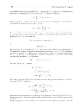 7.11 M´etodo de la m´axima pendiente 451
B
A
C
y
x
C'
Figura 7.9: La integral C F(z)dz y C F(z)dz son iguales si F(z) es anal´ıtica en los contornos C y
C , y en la regi´on comprendida entre estos contornos (regi´on rayada). El contorno C [C ] es la l´ınea
gruesa superior [inferior] que va desde el punto A hasta el punto B.
La clave del m´etodo de m´axima pendiente consiste en usar el hecho de que el integrando
de (7.87) es anal´ıtico para deformar el contorno C y transformarlo en un nuevo contorno de
integraci´on C sobre el que la integraci´on sea m´as f´acil de llevar a cabo (v´ease la ﬁgura 7.9). En
particular, el nuevo contorno C que se escoge en el m´etodo de la m´axima pendiente es aquel
sobre el que la fase de h(z), es decir, la parte imaginaria de h(z), es contante: ψ(x) = const. De
este modo la integral (7.87) se reduce a
I(α) = eiαψ(z)
C
f(z) eαφ(z)
dz (7.88)
y la nueva integral
I (α) =
C
f(z) eαφ(z)
dz (7.89)
puede evaluarse mediante el m´etodo de Laplace dado que φ(z) es real.
Por supuesto, podr´ıa haberse escogido como nuevo contorno C a aquel en el que la parte
real de h(z) es constante: φ(z) = const. En este caso la la integral (7.87) se reduce a
I(α) = eαφ(z)
C
f(z) eiαψ(z)
dz (7.90)
y la nueva integral
I (α) =
C
f(z) eiαψ(z)
dz (7.91)
podr´ıa evaluarse mediante el m´etodo de la fase estacionaria dado que ψ(z) es real. No obstante,
suele usarse el contorno C porque el m´etodo de Laplace es habitualmente preferible al de la
fase estacionaria dado que su comportamiento asint´otico completo se deduce del comportamiento
del integrando en la vecindad del punto de C en el que φ(z) es m´aximo. Por el contrario, el
comportamiento asint´otico completo de una integral de Fourier depende del comportamiento de
ψ(z) sobre todo el integrando C . En deﬁnitiva, el m´etodo que vamos a estudiar en esta secci´on
consiste esencialmente en transformar la integral compleja (7.87) en una integral de Laplace.
Veremos m´as adelante por qu´e a este m´etodo se le conoce como m´etodo de la m´axima pendiente.
Empezaremos estudiando este m´etodo mediante varios ejemplos.
 