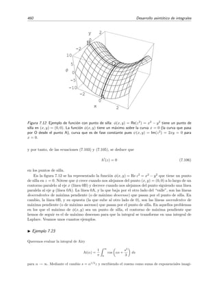 7.11 M´etodo de la m´axima pendiente 453
0
0.25
0.5
0.75
1
x
-2
-1
0
1
2
y
-2
-1
0
1
2
Φ
0
0.25
0.5
0.75x
(a)
0.2 0.4 0.6 0.8 1
x
1
2
3
4
y
C1
C2
C3
iS 1 iS
(b)
Figura 7.10: (a) La funci´on φ(z) = φ(x, y) = Re [h(z)] = −y con h(z) = iz. (b) Contorno de
integraci´on C = C1+C2+C3 (l´ıneas continuas gruesas). Tambi´en se han representado las isol´ıneas
de φ(z) (l´ıneas quebradas ) y las isol´ıneas de la fase ψ(z) (l´ıneas continuas delgadas).
z = 1: ψ(0) = 0 = 1 = ψ(1). Esta diﬁcultad la hemos solventado de un modo sencillo: hemos escogido el
contorno sobre el que la integral no es de Laplace (sobre el que la fase no es constante) de modo tal que
el valor de la integral sobre este contorno sea f´acil de calcular, en particular, hemos escogido el contorno
para que la integral sea nula.
La integral I1 puede evaluarse de forma exacta. Ve´amoslo:
I1 ≡
C1
ln z eiαz
dz
=
S
0
ln(is) eiα(is)
d(is)
= i
S
0
ln(is) e−αs
ds.
Como anunciamos antes, esta integral es ya una integral de Laplace. Si hacemos S → ∞ y tenemos en
cuenta que ln(is) = ln eiπ/2
s = iπ/2 + ln s se tiene que
I1 = −
π
2
∞
0
e−αs
ds + i
∞
0
ln s e−αs
ds.
Haciendo el cambio ξ = αs encontramos
I1 = −
π
2α
+
i
α
∞
0
ln ξ e−ξ
dξ − ln α
∞
0
e−ξ
dξ
= −
π
2α
−
i
α
(γ + ln α)
donde hemos usado la relaci´on ∞
0
e−ξ
ln ξ dξ = −γ
siendo γ = 0 5772156649 . . . la constante de Euler.
 