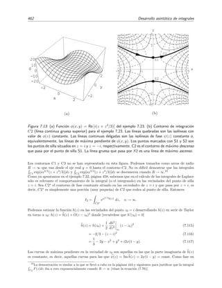 7.11 M´etodo de la m´axima pendiente 455
Esta ecuaci´on nos dice que en todo punto (x, y) el gradiente de φ es perpendicular al de ψ. Como
la derivada de ψ en una direcci´on cualquiera n viene dada por
dψ
dz n
= ψ · n,
vemos que la derivada de ψ en la direcci´on del gradiente de φ, n = φ/| φ|, es nula:
dψ
dz φ
=
ψ · φ
| φ|
= 0.
Esto signiﬁca que ψ(z) es constante sobre las l´ıneas que son paralelas al gradiente de φ(z),
es decir que, tal como quer´ıamos demostrar, las l´ıneas con fase ψ(z) constante son l´ıneas de
m´axima pendiente de φ(z). Esto ya lo hab´ıamos visto en el ejemplo 7.21 anterior: como se aprecia
en la ﬁgura 7.10(a), las l´ıneas de m´axima pendiente de φ(z) corren paralelas al eje y, es decir,
la ecuaci´on de estas l´ıneas es x = const, que es justamente la ecuaci´on de las l´ıneas con fase
φ(z) = x constante.
Intercambiando el papel de ψ y φ en los razonamientos anteriores, se encontrar´ıa que φ(z) es
constante sobre las l´ıneas paralelas al gradiente de ψ(z). Como φ · ψ = 0, concluimos que las
l´ıneas de valor constante (isol´ıneas) de φ(z) y ψ(z) son normales entre s´ı. Esto se puede apreciar
en las ﬁguras 7.10, 7.11, 7.13, 7.14 y 7.15, donde se ve que las l´ıneas continuas [isol´ıneas de ψ(z)]
y discontinuas [isol´ıneas de φ(z)] se cortan siempre en ´angulo recto.
Ejemplo 7.22
Queremos hallar el desarrollo asint´otico para x → ∞ de
I(α) =
C
eiαz2
dz =
1
0
eiαz2
dz . (7.98)
C es el segmento de la recta real que va de 0 a 1. Aqu´ı
h(z) = iz2
= i(x + iy)2
= −2xy + i(x2
− y2
)
de modo que
φ(z) = −2xy
ψ(z) = x2
− y2
.
La funci´on φ(z) se ha representado en la ﬁgura 7.11(a). En la ﬁgura 7.11(b) se han trazado l´ıneas de fase
ψ(z) constante (l´ıneas continuas) y l´ıneas con valor φ(z) constante (l´ıneas quebradas). Vamos a proceder
como en el ejemplo anterior y buscamos un nuevo contorno C que surja de la deformaci´on de C y que
recorra l´ıneas de fase constante. En la ﬁgura 7.11(b) se ha representado con l´ıneas continuas m´as gruesas
este contorno: C = C1 + C2 + C3 de modo que20
I(α) =
C
eiαz2
dz (7.99)
=
C1
eiαz2
dz +
C2
eiαz2
dz +
C3
eiαz2
dz. (7.100)
Vamos a justiﬁcar a continuaci´on que este contorno permite transformar la tarea de calcular la integral
(7.98) en la tarea de evaluar un par de integrales de Laplace.
20
C2 no es realmente un contorno de fase constante, pero esto no tiene importancia porque como veremos m´as
adelante su contribuci´on a la integral es nula.
 