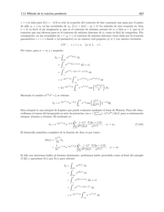 456 Desarrollo asint´otico de integrales
0
1
2
3
x
-1
0
1
2
3
4
y
-20
-10
0
Φ
0
1
2x
(a)
0.5 1 1.5 2 2.5 3
x
0.5
1
1.5
2
2.5
3
y
C1
C3
C2
(b)
Figura 7.11: (a) La funci´on φ(z) = φ(x, y) = Re [h(z)] = −2xy con h(z) = iz2. (b) Isol´ıneas de
φ(z) (l´ıneas quebradas ) y de la fase ψ(z) (l´ıneas continuas delgadas). El contorno de integraci´on
C = C1 + C2 + C3 se representa mediante l´ıneas continuas gruesas.
La l´ınea (o l´ıneas) de fase ψ(z) = x2
− y2
que pasa por (x, y) = (0, 0) es aquella en la que la fase es
nula ψ(z = 0) = 0. La ecuaci´on de esta l´ınea es por tanto (x, y = ±x). La l´ınea (x, y = −x) o, en forma
param´etrica, z = (1 − i)s siendo s el par´ametro real, es una l´ınea sobre la cual φ(z) crece cuando nos
alejamos del punto inicial (x, y) = (0, 0) dado que φ(z = (1 − i)s) = 2s2
por lo que φ(z) crece para s
crecientes, es decir, a medida que nos alejamos del punto inicial. Esto signiﬁca que deformar el contorno C
para llevarlo (en parte) sobre este contorno z = (1 − i)s no es conveniente pues la integral correspondiente
no ser´ıa una integral de Laplace puesto que en las integrales de Laplace
∞
0
exp(−αξ)f(ξ)dξ el n´ucleo
exp(−αξ) es decreciente. En cambio, sobre la l´ınea (x, y = x), o en forma param´etrica, sobre la l´ınea
z = (1 + i)s, la fase φ(z) disminuye para s crecientes. En deﬁnitiva, este contorno, que llamamos C1 viene
dado por la ecuaci´on
C1 : z = (1 + i)s, 0 ≤ s ≤ S, s ↑ .
Sobre este contorno C1 s´ı podremos usar el m´etodo de Laplace. M´as a´un, sobre este contorno es posible
integrar
I1 ≡
C1
eiαz2
dz
de forma exacta. Ve´amoslo:
I1 ≡
S
0
eiα(1+i)2
s2
(1 + i) ds ,
pero 1 + i =
√
2 eiπ/4
, de modo que (1 + i)2
= 2 eiπ/2
= 2i, y por tanto la integral anterior se transforma
en
I1 =
√
2 eiπ/4
S
0
e−2αs2
ds.
Mediante el cambio z2
= 2αs2
, haciendo S → ∞, y teniendo en cuenta que
∞
0
e−z2
dz =
√
π/2, se deduce
ﬁnalmente que
I1 =
1
2
π
α
eiπ/4
.
 