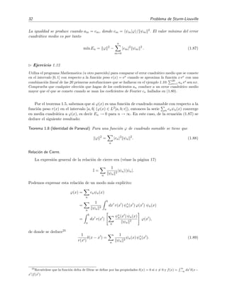 32 Problema de Sturm-Liouville
La igualdad se produce cuando am = cm, donde cm = ψm|ϕ / ψm
2. El valor m´ınimo del error
cuadr´atico medio es por tanto
m´ın En = ϕ 2
−
n
m=0
|cm|2
ψm
2
. (1.87)
Ejercicio 1.12
Utiliza el programa Mathematica (u otro parecido) para comparar el error cuadr´atico medio que se comete
en el intervalo [0, 1] con respecto a la funci´on peso r(x) = ex
cuando se aproxima la funci´on x ex
con una
combinaci´on lineal de las 20 primeras autofunciones que se hallaron en el ejemplo 1.10:
20
n=1 an ex
sen nx.
Comprueba que cualquier elecci´on que hagas de los coeﬁcientes an conduce a un error cuadr´atico medio
mayor que el que se comete cuando se usan los coeﬁcientes de Fourier cn hallados en (1.80).
Por el teorema 1.5, sabemos que si ϕ(x) es una funci´on de cuadrado sumable con respecto a la
funci´on peso r(x) en el intervalo [a, b] (ϕ(x) ∈ L2[a, b; r]), entonces la serie n cnψn(x) converge
en media cuadr´atica a ϕ(x), es decir En → 0 para n → ∞. En este caso, de la ecuaci´on (1.87) se
deduce el siguiente resultado:
Teorema 1.8 (Identidad de Parseval) Para una funci´on ϕ de cuadrado sumable se tiene que
ϕ 2
=
n
|cn|2
ψn
2
. (1.88)
Relaci´on de Cierre.
La expresi´on general de la relaci´on de cierre era (v´ease la p´agina 17)
I =
n
1
ψn
2
|ψn ψn|.
Podemos expresar esta relaci´on de un modo m´as expl´ıcito:
ϕ(x) =
n
cnψn(x)
=
n
1
ψn
2
b
a
dx r(x ) ψ∗
n(x ) ϕ(x ) ψn(x)
=
b
a
dx r(x )
n
ψ∗
n(x ) ψn(x)
ψn
2
ϕ(x ),
de donde se deduce25
1
r(x )
δ(x − x ) =
n
1
ψn
2
ψn(x) ψ∗
n(x ). (1.89)
25
Recu´erdese que la funci´on delta de Dirac se deﬁne por las propiedades δ(x) = 0 si x = 0 y f(x) =
∞
−∞
dx δ(x−
x )f(x ).
 