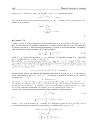 7.11 M´etodo de la m´axima pendiente 457
Calculemos ahora la integral I3. El contorno C3 es la l´ınea de fase constante que pasa por z = 1. Las l´ıneas
de fase constante ψ(z) = const son aquellas que veriﬁcan la relaci´on ψ(z) = x2
− y2
= const. La fase de
la l´ınea que pasa por z = 1 es ψ(z = 1) = 1, por lo que la ecuaci´on del contorno C3 es (x,
√
x2 − 1) o, en
forma param´etrica,
C3 : z = s + i s2 − 1
siendo el par´ametro s un n´umero real que va de s = S hasta s = 1. Por tanto
I3 =
C3
eiαz2
dz
=
1
S
eiαz2
(s) dz
ds
ds.
Pero iz2
= i − 2s
√
s2 − 1, lo que sugiere hacer el cambio u = 2s
√
s2 − 1, de modo que z =
√
1 + iu, para
que la integral tome la forma de integral de Laplace sobre la variable u:
I3 =
0
S
eα(i−u) dz
du
du
= −
i eiα
2
S
0
e−αu
√
1 + iu
.
Haciendo S → ∞, la integral de Laplace resultante
I3 = −
i eiα
2
∞
0
e−αu
√
1 + iu
(7.101)
puede evaluarse f´acilmente mediante el lema de Watson. Para ello desarrollamos 1/
√
1 + iu en serie de
Taylor (f´ormula del binomio generalizado, v´ease la f´ormula (2.168) en la p´agina 124),
1
√
1 + iu
=
∞
n=0
(−iu)n Γ(n + 1/2)Γ(1/2)
n!
,
la introducimos en la integral (7.101) e integramos t´ermino a t´ermino:
I3 ∼ −
i eiα
2
∞
n=0
(−i)n Γ(n + 1/2)
Γ(1/2)αn+1
, x → ∞. (7.102)
La integral
I2 =
C2
eiαz2
dz
no es una integral de Laplace porque C2 no es un contorno de fase constante.21
No obstante, esta integral
es f´acil de evaluar pues C2 es un contorno vertical (paralelo al eje y) que va del punto (S, S) hasta el
punto (S,
√
S2 − 1) y, por tanto, la longitud del camino de integraci´on va cero cuando S → ∞. Como el
integrando es una funci´on acotada, concluimos que I2 → 0 si S → ∞.
Sumando los resultados anteriores para I1, I2 e I3 encontramos ﬁnalmente que
I(α) =
1
2
π
α
eiπ/4
−
i eiα
2
∞
n=0
(−i)n Γ(n + 1/2)
Γ(1/2)αn+1
, α → ∞.
Por ´ultimo es importante recordar que en el c´alculo de las integrales de Laplace s´olo es relevante el
comportamiento de la integral (o el integrando) en las vecindades del punto en el que la funci´on φ(z) es
m´axima. Por ejemplo, para calcular I3 hemos trabajado anteriormente con todo el contorno C3 cuando
sabemos que s´olo es relevante conocer este contorno en las vecindades de z = 1. Sea C3∗
el contorno de
21
C2 va desde C1, en donde la fase es nula, ψ(z) = 0, hasta C3, en donde ψ(z) = 1. En la ﬁgura 7.11 se ve que
C2 no corre a lo largo de una l´ınea continua delgada y que no es ortogonal a las l´ıneas de φ(z) constante (l´ıneas
quebradas).
 