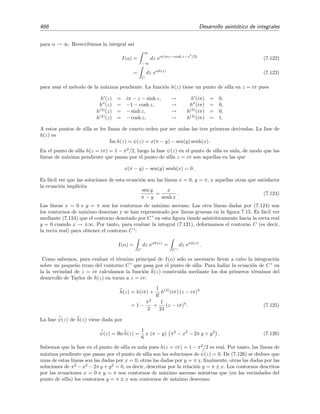 7.11 M´etodo de la m´axima pendiente 459
asint´otico. En este caso, basta aproximar h(z) por h(z) para obtener
I3 ∼
C3∗
eαh(z)
dz
∼
C3∗
eαh(z)
dz
∼
0
eαh(z=1+is)
d(1 + is)
∼ −i eiα
∞
0
e−2αs
ds
∼ −
i eiα
2α
,
que coincide con el t´ermino dominante de (7.102).
7.11.1. Puntos de silla
Hasta ahora, las integrales de Laplace que hemos encontrado al deformar el contorno de
integraci´on C eran del tipo en las que el m´aximo del exponente φ(z) estaba situado en los
extremos de integraci´on. Podr´ıa pensarse que este m´aximo tambi´en podr´ıa estar situado en el
interior del intervalo de integraci´on, es decir, que podr´ıamos encontrarnos que φ(x, y) alcanza un
m´aximo en un punto z0 = (x0, y0) situado en el interior (no en los extremos) de un contorno de
fase constante, ψ(z) = const. Si esto sucediera, en este “m´aximo” la derivada de φ en la direcci´on
paralela a este contorno se anular´ıa. Pero esta derivada es justamente el gradiente de φ porque,
como demostramos anteriormente, el contorno de fase ψ constante es un contorno de m´axima
pendiente de φ, es decir, un contorno que, en cada punto, corre paralelo al gradiente φ. En
deﬁnitiva
φ(z0) =
∂φ
∂x
,
∂φ
∂y z0
= (0, 0). (7.103)
Desde un punto de vista geom´etrico, esto signiﬁca que la superﬁcie φ(x, y) es plana en el punto
z0. Sin embargo, debe notarse que φ(z) nunca puede tener un aut´entico m´aximo (excepto en una
singularidad). Esto puede verse a partir de la ecuaci´on
∂2φ
∂x2
+
∂2φ
∂y2
= 0 (7.104)
la cual se deduce f´acilmente a partir de las ecuaciones de Cauchy-Riemann (7.96) derivando la
primera ecuaci´on respecto a x, la segunda respecto y y despejando el t´ermino cruzado ∂2ψ/∂xy.
Ahora podemos entender que no es posible que φ tenga un aut´entico m´aximo en z0 porque si,
por ejemplo, ocurre que ∂2φ/∂x2|z0  0 entonces, por (7.104), necesariamente debe ocurrir que
∂2φ/∂y2|z0  0. Estos puntos z0 son llamados punto de silla porque la superﬁcie φ(x, y) toma el
aspecto de una silla de montar (o la forma de un paso de monta˜na) en sus vecindades (v´ease la
ﬁgura 7.12).
Por las ecuaciones de Cauchy-Riemann (7.96), la ecuaci´on (7.103) implica
ψ(z0) =
∂ψ
∂x
,
∂ψ
∂y z0
= (0, 0). (7.105)
Adem´as,
h (z) =
dh
dz
=
∂φ
∂x
+ i
∂ψ
∂x
=
∂ψ
∂y
− i
∂φ
∂y
 