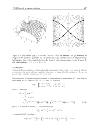 460 Desarrollo asint´otico de integrales
-2
0
2x
-2
0
2y
-10
-5
0
5
10
Φ
O
A
B
-2
0
2x
-2
0
2y
Figura 7.12: Ejemplo de funci´on con punto de silla: φ(x, y) = Re(z2) = x2 − y2 tiene un punto de
silla en (x, y) = (0, 0). La funci´on φ(x, y) tiene un m´aximo sobre la curva x = 0 (la curva que pasa
por O desde el punto A), curva que es de fase constante pues ψ(x, y) = Im(z2) = 2xy = 0 para
x = 0.
y por tanto, de las ecuaciones (7.103) y (7.105), se deduce que
h (z) = 0 (7.106)
en los puntos de silla.
En la ﬁgura 7.12 se ha representado la funci´on φ(x, y) = Re z2 = x2 − y2 que tiene un punto
de silla en z = 0. N´otese que φ crece cuando nos alejamos del punto (x, y) = (0, 0) a lo largo de un
contorno paralelo al eje x (l´ınea 0B) y decrece cuando nos alejamos del punto siguiendo una l´ınea
paralela al eje y (l´ınea 0A). La l´ınea 0A, y la que baja por el otro lado del “valle”, son las l´ıneas
descendentes de m´axima pendiente (o de m´aximo descenso) que pasan por el punto de silla. En
cambio, la l´ınea 0B, y su opuesta (la que sube al otro lado de 0), son las l´ıneas ascendentes de
m´axima pendiente (o de m´aximo ascenso) que pasan por el punto de silla. En aquellos problemas
en los que el m´aximo de φ(x, y) sea un punto de silla, el contorno de m´axima pendiente que
hemos de seguir es el de m´aximo descenso para que la integral se transforme en una integral de
Laplace. Veamos unos cuantos ejemplos.
Ejemplo 7.23
Queremos evaluar la integral de Airy
Ai(α) =
1
π
∞
0
cos αs +
s3
3
ds
para α → ∞. Mediante el cambio s = α1/2
z y escribiendo el coseno como suma de exponenciales imagi-
 