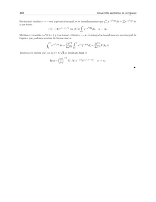 7.11 M´etodo de la m´axima pendiente 461
narias, cos x = (eix
+ e−ix
)/2, es f´acil ver que
Ai(α) =
α1/2
2π
∞
−∞
eiα3/2
(z+z3
/3)
dz (7.107)
=
α1/2
2π C
eα3/2
h(z)
dz . (7.108)
Esta integral ya tiene la forma (7.87) apropiada para aplicar el m´etodo de la m´axima pendiente. Pero
como el intervalo de integraci´on C va de −∞ hasta ∞, el ´unico modo de aplicarlo es si φ(z) tiene (al
menos) un punto de silla. Por (7.106) sabemos que los puntos de silla se sit´uan en los ceros de h (z) = 0.
En la integral de Airy h(z) = i(z + z3
/3) de modo que h (z) = i(1 + z2
) y los puntos de silla est´an en
z = +i y z = −i. Adem´as
h(z) = i z +
z3
3
(7.109)
= i(z + iy) + i
(x + iy)3
3
(7.110)
= y
y2
3
− x2
− 1 + ix
x2
3
− y2
− 1 , (7.111)
y por tanto
Re h(z) = φ(z) = y
y2
3
− x2
− 1
Im h(z) = ψ(z) = x
x2
3
− y2
− 1 .
Por consiguiente, las l´ıneas de m´axima pendiente (fase constante) satisfacen la relaci´on
ψ(z) = x
x2
3
− y2
− 1 = const. (7.112)
Algunas de estas l´ıneas se han representado en la ﬁgura 7.13 (son las l´ıneas continuas). Como el valor de la
funci´on h(z) en los puntos de silla es real, h(±i) = 2/3, la fase de las l´ıneas que pasan por estos puntos
es nula. Por tanto, estas l´ıneas vienen descritas por la ecuaci´on
Im h(z) = ψ(z) = x
x2
3
− y2
− 1 = 0. (7.113)
De aqu´ı se deduce que las l´ıneas de m´axima pendiente que pasan por los puntos de silla son el eje imaginario,
x = 0, y las hip´erbolas de ecuaci´on
x2
3
− y2
− 1 = 0 . (7.114)
Estas hip´erbolas se han representado en la ﬁgura 7.13 mediante l´ıneas de trazo m´as grueso. La l´ınea x = 0
es la l´ınea de m´aximo ascenso de φ(z), mientras que las hip´erbolas
y = ±
x2
3
− 1
son las l´ıneas de m´aximo descenso, como no es dif´ıcil comprobar.22
Para evaluar la integral de Airy (7.107) vamos a deformar el contorno C en un nuevo contorno C =
C1 + C2 + C3 que en parte de su recorrido (en el dado por C2) sigue la l´ınea de m´axima descenso que
cruza el punto de silla i (v´ease la ﬁgura 7.11). Es decir
C2 : y =
x2
3
− 1 .
22
Sabemos que ambas l´ıneas son bien de m´aximo ascenso o bien de m´aximo descenso, de modo que para deter-
minar su tipo basta con comprobar si sobre ellas la funci´on φ(z) simplemente aumenta o disminuye al alejarnos
del punto de silla.
 