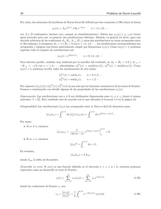 34 Problema de Sturm-Liouville
Por tanto, las soluciones del problema de Sturm-Liouville deﬁnido por las ecuaciones (1.90) tienen la forma
ϕn(x) = An eiknx
+Bn e−iknx
n = ±1, ±2, · · ·
con A y B cualesquiera (incluso cero, aunque no simult´aneamente). N´otese que ϕn(x) y ϕ−n(x) tienen
igual autovalor pero son, en general, dos autofunciones distintas. Adem´as, en general (es decir, para una
elecci´on arbitraria de los coeﬁcientes An, Bn, A−n, B−n) estas dos autofunciones no ser´an ortogonales entre
s´ı. Sin embargo, si escogemos An = 1 y Bn = 0 con n = ±1, ±2, · · · , las autofunciones correspondientes son
ortogonales y adoptan una forma especialmente simple que llamaremos ψn(x). Como ψ0(x) = 1, podemos
expresar todo el conjunto de autofunciones as´ı:
ψn(x) = ei2πnx/L
, n = 0, ±1, ±2, · · ·
Otra elecci´on posible, tambi´en muy habitual por la sencillez del resultado, es An = Bn = 1/2 y A−n =
−B−n = −i/2 con n = 1, 2, · · · , obteni´endose ψ
(1)
n (x) = cos(2πnx/L), ψ
(2)
n (x) = sen(2πnx/L). Como
ψ0(x) = 1, podemos escribir todas las autofunciones de este modo:
ψ(1)
n (x) = cos(knx), n = 0, 1, 2 · · ·
ψ(2)
n (x) = sen(knx), n = 1, 2 · · ·
Por supuesto {ψn(x)} y {ψ
(1)
n (x), ψ
(2)
n (x)} no son m´as que las funciones (arm´onicos) de las series de Fourier.
Veamos a continuaci´on con detalle algunas de las propiedades de las autofunciones ψn(x).
Degeneraci´on. Las autofunciones con n = 0 son doblemente degeneradas pues ψn y ψ−n tienen el mismo
autovalor, λ = k2
n. Este resultado est´a de acuerdo con lo que aﬁrmaba el teorema 1.4 en la p´agina 24.
Ortogonalidad. Las autofunciones {ψn} son ortogonales entre s´ı. Esto es f´acil de demostrar pues
ψn|ψm =
a+L
a
dx ψ∗
n(x) ψm(x) =
a+L
a
dx ei2π(m−n)x/L
.
Por tanto:
Si m = n, entonces
ψn|ψm =
L
i 2π(m − n)
ei 2π(m−n)x/L
a+L
a
= 0.
Si m = n, entonces
ψn
2
=
a+L
a
dx = L.
En resumen,
ψn|ψm = L δnm
siendo δnm la delta de Kronecker.
Desarrollo en serie. Si ϕ(x) es una funci´on deﬁnida en el intervalo a ≤ x ≤ a + L, entonces podemos
expresarla como un desarrollo en serie de Fourier,
ϕ(x) =
∞
n=−∞
cnψn(x) =
∞
n=−∞
cn ei 2πnx/L
(1.95)
donde los coeﬁcientes de Fourier cn son
cn =
ψn|ϕ
ψn
2
=
1
L
a+L
a
e−i 2πnx/L
ϕ(x) dx. (1.96)
 