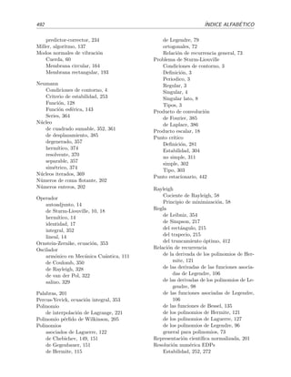 Bibliograf´ıa
Que otros se jacten de los libros que les ha sido dado escribir; yo me jacto de aquellos que me
fue dado leer, . . .
J. L . Borges, Biblioteca personal (pr´ologos), Alianza Editorial, 1988.
[Ant02] H. M. Antia. Numerical Methods for Scientists and Engineers. Birkh¨auser, Basilea,
2002.
[AS72] M. Abramowitz y I. A. Stegun. Handbook of Mathematical Functions. Dover, Nueva
York, 1972.
[Arf85] G. B. Arfken y H. J. Weber. Mathematical Methods for Physicists. Academic Press,
San Diego, quinta edici´on, 2001.
Un libro muy completo. Son excelentes sus cap´ıtulos dedicados a las funciones especiales.
[AB74] Y. Ayant y M. Borg. Funciones especiales. Alhambra, Madrid,1974.
[But68] E. Butkov. Mathematical Physics. Addison-Wesley, Reading, 1968.
Un libro excelente. Nos ser´a ´util en los temas dedicados al problema de Sturm-Liouville
y a las ecuaciones en derivadas parciales.
[BO78] C. M. Bender y S. A. Orszag. Advanced Mathematical Methods for Scientists and
Engineers. McGraw-Hill, Nueva York, 1978.
Un libro detallado, accesible, cuidadoso y pr´actico. Muy completo. Muy ´util en el tema
sobre desarrollo asint´otico de integrales.
[BP92] W. E. Boyce y R. C. DiPrima Elementary Diﬀerential Equations and Boundary Value
Problems. Wiley, Nueva York, quinta edici´on, 1992.
[CH62] R. Courant y D. Hilbert. Methods of Mathematical Physics. Wiley, Nueva York, 1962.
Referencia cl´asica de nivel avanzado.
[Dra92] P. G. Drazin. Nonlinear System. Cambridge University Press, Cambridge, 1992.
[Far82] S. J. Farlow. Partial Diﬀerential Equations for Scientists and Engineers. Wiley, Nueva
York, 1982.
[Gre98] M. D. Green. Advanced Engineering Mathematics. Prentice Hall, Upper Saddle River,
1998.
[Hab83] R. Haberman. Elementary Applied Partial Diﬀerential Equations. Prentice-Hall, En-
glewood Cliﬀs, 1983.
Un libro excelente. Muy buena la discusi´on de los m´etodos num´ericos de resoluci´on de
ecuaciones en derivadas parciales.
 