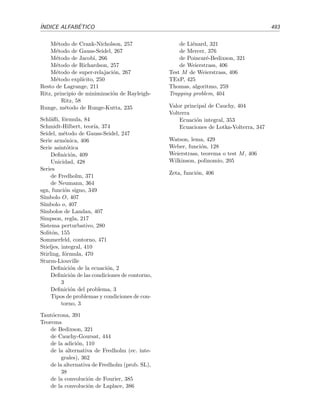 486 BIBLIOGRAF´IA
[Jer99] A. J. Jerri. Introduction to Integral Equations with Applications. Wiley, Nueva York,
1999, segunda edici´on.
Un libro excelente y muy claro sobre ecuaciones integrales.
[JS87] D. W. Jordan y P. Smith. Nonlinear Ordinary Diﬀerential Equations. Clarendon Press,
Oxford, 1987, segunda edici´on.
Buen libro para profundizar en los contenidos del cap´ıtulo dedicado a las ecuaciones no
lineales y la estabilidad.
[KC94] D. Kincaid y W. Cheney. An´alisis num´erico: las matem´aticas del c´alculo cient´ıﬁco.
Addison-Wesley Iberoamericana, Wilmington, 1994.
[KKM82] M. L. Krasnov, A. I. Kiseliov, y G. I. Makarenko. Ecuaciones integrales. Mir, Mosc´u,
1982.
Un libro muy pr´actico. Contiene much´ısimos problemas propuestos y resueltos.
[Koo86] S. E. Koonin. Computational Physics. Addison-Wesley, Redwood City, 1986.
[Mar75] J. B. Marion. Din´amica cl´asica de las part´ıculas y sistemas. Revert´e, Barcelona, 1975.
[Mic81] R. E. Mickens. An Introduction to Nonlinear Oscillations. Cambridge University Press,
Cambridge, 1981.
[MM94] K. W. Morton y D. F. Mayers Numerical Solution of Partial Diﬀerential Equations.
Cambridge University Press, Cambridge, 1994.
Un buen libro de introducci´on a la resoluci´on num´erica de ecuaciones en derivadas
parciales.
[Myi78] Tyn Myint-U. Ordinary Diﬀerential Equations. North-Holland, Nueva York, 1978.
[MW79] J. Mathews y R. L. Walker. Matem´aticas para f´ısicos. Revert´e, Barcelona, 1979.
[Nay81] A. H. Nayfeh. Introduction to Perturbation Techniques. Wiley, Nueva York, 1981.
Contiene una buena discusi´on de los m´etodos para el desarrollo asint´otico de integrales
y de m´etodos aproximados de resoluci´on de osciladores no lineales.
[Nay85] A. H. Nayfeh. Problem in Perturbation Techniques. Wiley, Nueva York, 1985.
Contiene muchos problemas completamente resueltos de desarrollos asint´oticos de in-
tegrales y tambi´en otros muchos con la soluci´on ﬁnal dada.
[PFT93] W. H. Press, B. P. Flannery, S. A. Teukolsky y W. T. Vetterling. Numerical Recipes in
FORTRAN 77. The Art of Scientiﬁc Computing. Cambridge University Press, Cam-
bridge, 1993, segunda edici´on.
Disponible en http://www.nr.com.
[PS90] D. Porter y D. S. G. Stirling. Integral Equations: a Rigorous and Practical Treatment.
Cambridge University Press, Cambridge, 1990.
[RHB98] K. F. Riley, M. P. Hobson y S. J. Bence. Mathematical Methods for Physics and
Engineering. Cambridge University Press, Cambridge, 1998.
[Ros81] S. L. Ross. Ecuaciones diferenciales. Revert´e, Barcelona, 1981.
 