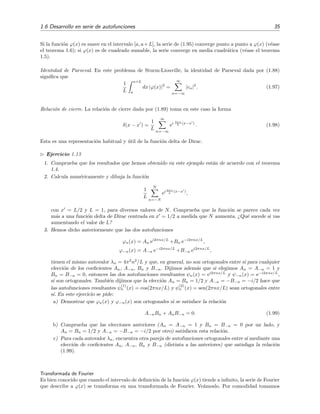 1.6 Desarrollo en serie de autofunciones 35
Si la funci´on ϕ(x) es suave en el intervalo [a, a+L], la serie de (1.95) converge punto a punto a ϕ(x) (v´ease
el teorema 1.6); si ϕ(x) es de cuadrado sumable, la serie converge en media cuadr´atica (v´ease el teorema
1.5).
Identidad de Parseval. En este problema de Sturm-Liouville, la identidad de Parseval dada por (1.88)
signiﬁca que
1
L
a+L
a
dx |ϕ(x)|2
=
∞
n=−∞
|cn|2
. (1.97)
Relaci´on de cierre. La relaci´on de cierre dada por (1.89) toma en este caso la forma
δ(x − x ) =
1
L
∞
n=−∞
ei 2πn
L (x−x )
. (1.98)
Esta es una representaci´on habitual y ´util de la funci´on delta de Dirac.
Ejercicio 1.13
1. Comprueba que los resultados que hemos obtenido en este ejemplo est´an de acuerdo con el teorema
1.4.
2. Calcula num´ericamente y dibuja la funci´on
1
L
N
n=−N
ei 2πn
L (x−x )
,
con x = L/2 y L = 1, para diversos valores de N. Comprueba que la funci´on se parece cada vez
m´as a una funci´on delta de Dirac centrada en x = 1/2 a medida que N aumenta. ¿Qu´e sucede si vas
aumentando el valor de L?
3. Hemos dicho anteriormente que las dos autofunciones
ϕn(x) = An ei2πnx/L
+Bn e−i2πnx/L
,
ϕ−n(x) = A−n e−i2πnx/L
+B−n ei2πnx/L
,
tienen el mismo autovalor λn = 4π2
n2
/L y que, en general, no son ortogonales entre s´ı para cualquier
elecci´on de los coeﬁcientes An, A−n, Bn y B−n. Dijimos adem´as que si elegimos An = A−n = 1 y
Bn = B−n = 0, entonces las dos autofunciones resultantes ψn(x) = ei2πnx/L
y ψ−n(x) = e−i2πnx/L
,
s´ı son ortogonales. Tambi´en dijimos que la elecci´on An = Bn = 1/2 y A−n = −B−n = −i/2 hace que
las autofunciones resultantes ψ
(1)
n (x) = cos(2πnx/L) y ψ
(2)
n (x) = sen(2πnx/L) sean ortogonales entre
s´ı. En este ejercicio se pide:
a) Demostrar que ϕn(x) y ϕ−n(x) son ortogonales si se satisface la relaci´on
A−nBn + AnB−n = 0. (1.99)
b) Comprueba que las elecciones anteriores (An = A−n = 1 y Bn = B−n = 0 por un lado, y
An = Bn = 1/2 y A−n = −B−n = −i/2 por otro) satisfacen esta relaci´on.
c) Para cada autovalor λn, encuentra otra pareja de autofunciones ortogonales entre s´ı mediante una
elecci´on de coeﬁcientes An, A−n, Bn y B−n (distinta a las anteriores) que satisfaga la relaci´on
(1.99).
Transformada de Fourier
Es bien conocido que cuando el intervalo de deﬁnici´on de la funci´on ϕ(x) tiende a inﬁnito, la serie de Fourier
que describe a ϕ(x) se transforma en una transformada de Fourier. Ve´amoslo. Por comodidad tomamos
 