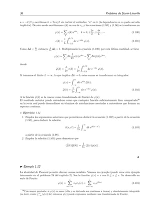 36 Problema de Sturm-Liouville
a = −L/2 y escribimos k = 2πn/L sin incluir el sub´ındice “n” en k (la dependencia en n queda as´ı s´olo
impl´ıcita). De este modo escribiremos c(k) en vez de cn y las ecuaciones (1.95) y (1.96) se transforman en
ϕ(x) =
k
c(k) eikx
, k = 0, ±
2π
L
, ±
4π
L
, · · · (1.100)
c(k) =
1
L
L/2
−L/2
dx e−ikx
ϕ(x). (1.101)
Como ∆k = 2π
L entonces L
2π ∆k = 1. Multiplicando la ecuaci´on (1.100) por esta ´ultima cantidad, se tiene
ϕ(x) =
k
∆k
L
2π
c(k) eikx
=
k
∆kϕ(k) eikx
,
donde
ϕ(k) =
L
2π
c(k) =
1
2π
L/2
−L/2
dx e−ikx
ϕ(x).
Si tomamos el l´ımite L → ∞, lo que implica ∆k → 0, estas sumas se transforman en integrales:
ϕ(x) =
∞
−∞
dk eikx
ϕ(k),
ϕ(k) =
1
2π
∞
−∞
dx e−ikx
ϕ(x). (1.102)
A la funci´on ϕ(k) se la conoce como transformada de Fourier de ϕ(x).
El resultado anterior puede entenderse como que cualquier funci´on suﬁcientemente bien comportada26
en la recta real puede desarrollarse en t´erminos de autofunciones asociadas a autovalores que forman un
espectro continuo.
Ejercicio 1.14
1. Emplea los argumentos anteriores que permitieron deducir la ecuaci´on (1.102) a partir de la ecuaci´on
(1.95), para deducir la relaci´on
δ(x, x ) =
1
2π
∞
−∞
dk eik(x−x )
(1.103)
a partir de la ecuaci´on (1.98).
2. Emplea la relaci´on (1.103) para demostrar que
f(k)|g(k) =
1
2π
f(x)|g(x) .
Ejemplo 1.12
La identidad de Parseval permite obtener sumas notables. Veamos un ejemplo (puede verse otro ejemplo
interesante en el problema 24 del cap´ıtulo 2). Sea la funci´on ϕ(x) = x con 0 ≤ x ≤ π. Su desarrollo en
serie de Fourier
ϕ(x) =
∞
n=−∞
cnψn(x) =
∞
n=−∞
cn ei2nx
(1.104)
26
Con mayor precisi´on: si ϕ(x) es suave (ella y su derivada son continuas a trozos) y absolutamente integrable
(es decir, existe
∞
−∞
|ϕ(x)| dx) entonces ϕ(x) puede expresarse mediante una transformada de Fourier.
 