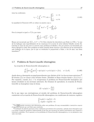 1.7 Problema de Sturm-Liouville inhomog´eneo 37
tiene los coeﬁcientes
cn =
1
π
π
0
e−i2nx
x dx =



π
2
, n = 0,
i
2n
, n = 0.
(1.105)
La igualdad de Parseval (1.97) se reduce en nuestro caso a
1
π
π
0
dx x2
=
π2
4
+ 2
∞
n=1
1
4n2
.
Pero la integral es igual a π2
/3 y por tanto
∞
n=1
1
n2
= 2
π2
3
−
π2
4
=
π2
6
.
Hemos as´ı encontrado que
∞
n=1 1/n2
= π2
/6. Esta relaci´on fue descubierta por Euler en 1735 y “es uno
de los hallazgos m´as impresionantes de los comienzos de la teor´ıa de series inﬁnitas”[Sim93, secci´on 34].
Calcular la suma de esta serie se conoci´o como problema de Basilea y fue por primera vez formulado por
Pietro Mengoli en 1644. Este problema se hab´ıa resistido desde entonces a los esfuerzos de los matem´aticos
m´as brillantes de la ´epoca, por lo que su resoluci´on le proporcion´o a Euler, a los 28 a˜nos, una fama
inmediata.27
1.7. Problema de Sturm-Liouville inhomog´eneo
La ecuaci´on de Sturm-Liouville inhomog´enea es
d
dx
p(x)
d
dx
y(x) + q(x) y(x) + µ r(x) y(x) = f(x), x ∈ [a, b], (1.106)
donde ahora µ desempe˜na un papel generalmente muy distinto al de λ en las secciones anteriores.28
El t´ermino f(x) se conoce como t´ermino fuente. [Tambi´en se llama t´ermino fuente a f(x)/r(x). ]
Por supuesto, cuando f(x) = 0, recuperamos el problema de Sturm-Liouville homog´eneo que
hemos estudiado en las secciones anteriores. En t´erminos de operadores, la ecuaci´on de Sturm-
Liouville no homog´enea toma la forma
(L + µ) y(x) =
f(x)
r(x)
. (1.107)
En lo que sigue nos restringiremos al estudio del problema de Sturm-Liouville inhomog´eneo
consistente en la ecuaci´on de Sturm-Liouville inhomog´enea con condiciones de contorno regulares
α1y(a) + α2y (a) = 0,
β1y(b) + β2y (b) = 0.
27
En
£
¢
 
¡www puedes encontrar m´as informaci´on sobre este problema. Es muy recomendable e instructivo conocer
el ingenioso m´etodo que us´o Euler para resolverlo.
28
Cambiando de s´ımbolo queremos evitar confusiones procedentes de la notaci´on y, adem´as, hacer hincapi´e en que
µ no juega el papel de par´ametro indeterminado al que hay que encontrar los valores (autovalores) que conducen a
soluciones aceptables. Por lo general, en los problemas de Sturm-Liouville inhomog´eneos µ es un par´ametro cuyo
valor est´a dado.
 