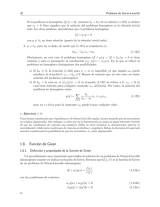 42 Problema de Sturm-Liouville
Si el problema es homog´eneo [f(x) = 0], entonces bn = 0 y de la relaci´on (1.119) se deduce
que cn = 0. Esto signiﬁca que la soluci´on del problema homog´eneo es la soluci´on trivial
nula. En otras palabras, descubrimos que el problema homog´eneo
(L + µ) y = 0
con µ = λn no tiene soluci´on (aparte de la soluci´on trivial nula).
2. µ = λm para un m dado, de modo que (1.118) se transforma en
(λm − λn) cn = bn. (1.122)
Obviamente, en este caso el problema homog´eneo (L + µ) y = (L + λm) y = 0 s´ı tiene
soluci´on y ´esta es justamente la autofunci´on ψm: y(x) = ψm(x). En lo que se reﬁere al
problema no homog´eneo distinguimos dos posibilidades:
a) Si bm = 0, la ecuaci´on (1.122) para n = m es imposible ya que ning´un cm puede
satisfacer la ecuaci´on 0 · cm = bm = 0. Hemos de concluir que, en este caso, no existe
soluci´on del problema inhomog´eneo.
b) Si bm = 0, esto es, si ψm|f/r = 0, la ecuaci´on (1.122) se reduce a 0 · cm = 0, la
cual tiene soluci´on para cualquier constante cm arbitraria. Por tanto, la soluci´on del
problema no homog´eneo existe,
y(x) =
n=m
bn
λm − λn
ψn + cmψm , (1.123)
pero no es ´unica pues la constante cm puede tomar cualquier valor.
Ejercicio 1.15
Como hemos considerado que el problema es de Sturm-Liouville regular, hemos asumido que los autovalores
no estaban degenerados. Sin embargo, es claro que en la demostraci´on no juega un papel relevante el hecho
de que las condiciones de contorno sea regulares. Dicho en otros t´erminos: la demostraci´on anterior es
esencialmente v´alida para condiciones de contorno peri´odicas y singulares. Rehaz la discusi´on del apartado
anterior considerando la posibilidad de que los autovalores λn est´en degenerados.
1.8. Funci´on de Green
1.8.1. Deﬁnici´on y propiedades de la funci´on de Green
Un procedimiento muy importante para hallar la soluci´on de un problema de Sturm-Liouville
inhomog´eneo consiste en utilizar la funci´on de Green. Decimos que G(x, x ) es la funci´on de Green
de un problema de Sturm-Liouville inhomog´eneo
(L + µ) y(x) =
f(x)
r(x)
, (1.124a)
con las condiciones de contorno
α1y(a) + α2y (a) = 0, (1.124b)
β1y(a) + β2y (b) = 0, (1.124c)
si:
 