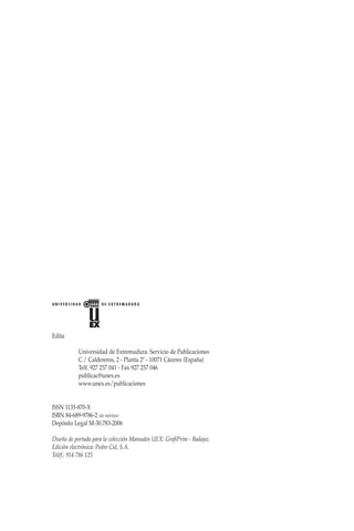 Edita
	 Universidad de Extremadura. Servicio de Publicaciones
	 C./ Caldereros, 2 - Planta 2ª - 10071 Cáceres (España)
	 Telf. 927 257 041 - Fax 927 257 046
	 publicac@unex.es
	 www.unex.es/publicaciones
ISSN 1135-870-X
ISBN 84-689-9786-2 (de méritos)
Depósito Legal M-30.783-2006
Diseño de portada para la colección Manuales UEX: GrafiPrim - Badajoz
Edición electrónica: Pedro Cid, S.A.
Teléf.: 914 786 125
 