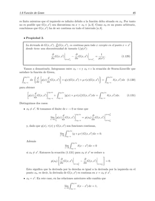 1.8 Funci´on de Green 45
es ﬁnito mientras que el izquierdo es inﬁnito debido a la funci´on delta situada en x0. Por tanto
no es posible que G(x, x ) sea discontinua en x = x0 ∈ [a, b]. Como x0 es un punto arbitrario,
concluimos que G(x, x ) ha de ser continua en todo el intervalo [a, b].
• Propiedad 2.
La derivada de G(x, x ), ∂
∂x G(x, x ), es continua para todo x excepto en el punto x = x
donde tiene una discontinuidad de tama˜no 1/p(x ):
∂
∂x
G(x, x )
x=x+
−
∂
∂x
G(x, x )
x=x−
=
1
p(x )
. (1.129)
Vamos a demostrarlo. Integramos entre x0 − y x0 + la ecuaci´on de Sturm-Liouville que
satisface la funci´on de Green,
x0+
x0−
dx
d
dx
p(x)
d
dx
G(x, x ) + q(x)G(x, x ) + µ r(x)G(x, x ) =
x0+
x0−
δ(x, x ) dx (1.130)
para obtener
p(x)
d
dx
G(x, x )
x0+
x0−
+
x0+
x0−
[q(x) + µ r(x)] G(x, x ) dx =
x0+
x0−
δ(x, x ) dx. (1.131)
Distinguimos dos casos:
x0 = x . Si tomamos el l´ımite de → 0 se tiene que
l´ım
→0
p(x)
d
dx
G(x, x )
x0+
x0−
= p(x0)
∂
∂x
G(x, x )
x=x+
0
x=x−
0
y, dado que q(x), r(x) y G(x, x ) son funciones continuas,
l´ım
→0
x0+
x0−
(q + µ r) G(x, x ) dx = 0.
Adem´as
l´ım
→0
x0+
x0−
δ(x − x ) dx = 0
si x0 = x . Entonces la ecuaci´on (1.131) para x0 = x se reduce a
p(x0)
∂
∂x
G(x, x )
x=x+
0
−
∂
∂x
G(x, x )
x=x−
0
= 0.
Esto signiﬁca que la derivada por la derecha es igual a la derivada por la izquierda en el
punto x0, es decir, la derivada de G(x, x ) es continua en x = x0 = x .
x0 = x . En este caso, en las relaciones anteriores s´olo cambia que
l´ım
→0
x0+
x0−
δ(x − x ) dx = 1,
 