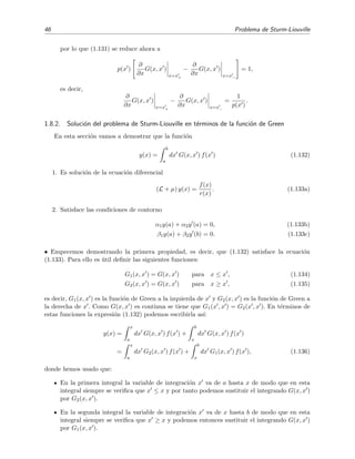 46 Problema de Sturm-Liouville
por lo que (1.131) se reduce ahora a
p(x )
∂
∂x
G(x, x )
x=x+
−
∂
∂x
G(x, x )
x=x−
= 1,
es decir,
∂
∂x
G(x, x )
x=x+
−
∂
∂x
G(x, x )
x=x−
=
1
p(x )
.
1.8.2. Soluci´on del problema de Sturm-Liouville en t´erminos de la funci´on de Green
En esta secci´on vamos a demostrar que la funci´on
y(x) =
b
a
dx G(x, x ) f(x ) (1.132)
1. Es soluci´on de la ecuaci´on diferencial
(L + µ) y(x) =
f(x)
r(x)
. (1.133a)
2. Satisface las condiciones de contorno
α1y(a) + α2y (a) = 0, (1.133b)
β1y(a) + β2y (b) = 0. (1.133c)
• Empecemos demostrando la primera propiedad, es decir, que (1.132) satisface la ecuaci´on
(1.133). Para ello es ´util deﬁnir las siguientes funciones:
G1(x, x ) = G(x, x ) para x ≤ x , (1.134)
G2(x, x ) = G(x, x ) para x ≥ x , (1.135)
es decir, G1(x, x ) es la funci´on de Green a la izquierda de x y G2(x, x ) es la funci´on de Green a
la derecha de x . Como G(x, x ) es continua se tiene que G1(x , x ) = G2(x , x ). En t´erminos de
estas funciones la expresi´on (1.132) podemos escribirla as´ı:
y(x) =
x
a
dx G(x, x ) f(x ) +
b
x
dx G(x, x ) f(x )
=
x
a
dx G2(x, x ) f(x ) +
b
x
dx G1(x, x ) f(x ), (1.136)
donde hemos usado que:
En la primera integral la variable de integraci´on x va de a hasta x de modo que en esta
integral siempre se veriﬁca que x ≤ x y por tanto podemos sustituir el integrando G(x, x )
por G2(x, x ).
En la segunda integral la variable de integraci´on x va de x hasta b de modo que en esta
integral siempre se veriﬁca que x ≥ x y podemos entonces sustituir el integrando G(x, x )
por G1(x, x ).
 