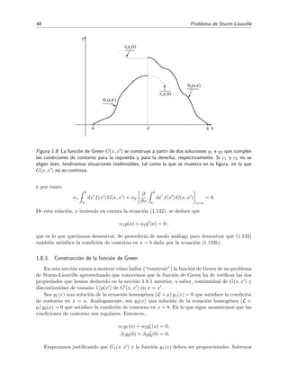 48 Problema de Sturm-Liouville
ba
c1
y1
(x)
c2
y2
(x)
G2
(x,x')
x'
G1
(x,x')
x
y
Figura 1.8: La funci´on de Green G(x, x ) se construye a partir de dos soluciones y1 e y2 que cumplen
las condiciones de contorno para la izquierda y para la derecha, respectivamente. Si c1 y c2 no se
eligen bien, tendr´ıamos situaciones inadmisibles, tal como la que se muestra en la ﬁgura, en la que
G(x, x ) no es continua.
y por tanto
α1
b
a
dx f(x ) G(x, x ) + α2
∂
∂x
b
a
dx f(x ) G(x, x )
x=a
= 0.
De esta relaci´on, y teniendo en cuenta la ecuaci´on (1.132), se deduce que
α1y(a) + α2y (a) = 0 ,
que es lo que quer´ıamos demostrar. Se proceder´ıa de modo an´alogo para demostrar que (1.132)
tambi´en satisface la condici´on de contorno en x = b dada por la ecuaci´on (1.133b).
1.8.3. Construcci´on de la funci´on de Green
En esta secci´on vamos a mostrar c´omo hallar (“construir”) la funci´on de Green de un problema
de Sturm-Liouville aprovechando que conocemos que la funci´on de Green ha de veriﬁcar las dos
propiedades que hemos deducido en la secci´on 1.8.1 anterior, a saber, continuidad de G(x, x ) y
discontinuidad de tama˜no 1/p(x ) de G (x, x ) en x = x .
Sea y1(x) una soluci´on de la ecuaci´on homog´enea (L + µ) y1(x) = 0 que satisface la condici´on
de contorno en x = a. An´alogamente, sea y2(x) una soluci´on de la ecuaci´on homog´enea (L +
µ) y2(x) = 0 que satisface la condici´on de contorno en x = b. En lo que sigue asumiremos que las
condiciones de contorno son regulares. Entonces,
α1y1(a) + α2y1(a) = 0,
β1y2(b) + β2y2(b) = 0.
Empezamos justiﬁcando que G1(x, x ) y la funci´on y1(x) deben ser proporcionales. Sabemos
 