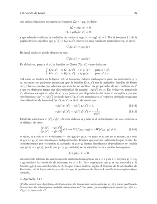 1.8 Funci´on de Green 49
que ambas funciones satisfacen la ecuaci´on Ly = −µy, es decir:
(L + µ)y1(x) = 0,
(L + µ)G1(x, x ) = 0,
y que adem´as veriﬁcan la condici´on de contorno α1y1(a) + α2y1(a) = 0. Por el teorema 1.1 de la
p´agina 20 esto signiﬁca que y1(x) y G1(x, x ) diﬁeren en una constante multiplicativa, es decir,
G1(x, x ) = c1y1(x).
De igual modo se puede demostrar que
G2(x, x ) = c2y2(x).
En deﬁnitiva, para x = x , la funci´on de Green G(x, x ) viene dada por
G(x, x ) ≡ G1(x, x ) = c1 y1(x) para x ≤ x ,
G(x, x ) ≡ G2(x, x ) = c2 y2(x) para x ≤ x.
Tal como se ilustra en la ﬁgura 1.8, si tomamos valores cualesquiera para las constantes c1 y
c2, entonces no podemos garantizar que la funci´on G(x, x ) sea la aut´entica funci´on de Green
del problema puesto que sabemos que ´esta ha de veriﬁcar las propiedades de ser continua en x
y que su derivada tenga una discontinuidad de tama˜no 1/p(x ) en x . En deﬁnitiva, para cada
x , debemos escoger el valor de c1 y c2 [valores que depender´an del valor x escogido y por eso
escribiremos c1(x ) y c2(x )] de modo que G(x, x ) sea continua en x y que su derivada tenga una
discontinuidad de tama˜no 1/p(x ) en x , es decir, de modo que
c1(x ) y1(x ) − c2(x ) y2(x ) = 0, (1.144)
c1(x ) y1(x ) − c2(x ) y2(x ) = −
1
p(x )
. (1.145)
Existir´an soluciones c1(x ), c2(x ) de este sistema si y s´olo si el determinante de sus coeﬁcientes
es distinto de cero:
y1(x ) −y2(x )
y1(x ) −y2(x )
= 0 =⇒ W[x ; y1, −y2] = −W[x ; y1, y2] = 0, (1.146)
es decir, si y s´olo si el wronskiano W de y1(x) e y2(x) es nulo, o lo que es lo mismo, si y s´olo
si y1(x) e y2(x) son linealmente independientes. Veamos que esto es realmente lo que ocurre. Lo
demostraremos por reducci´on al absurdo: si y1 e y2 fueran linealmente dependientes se tendr´ıa
que y1(x) = c y2(x), por lo que y1 (e y2 tambi´en) ser´ıa soluci´on de la ecuaci´on homog´enea
(L + µ) y1(x) = 0,
satisfaciendo adem´as las condiciones de contorno homog´eneas en x = a y en x = b (pues y1 = c y2
e y2 satisface la condici´on de contorno en x = b). Esto supondr´ıa que µ es un autovalor y la
funci´on y1(x) una autofunci´on de L, lo que ir´ıa en contra, seg´un el teorema de la alternativa de
Fredholm, de la hip´otesis de partida de que el problema de Sturm-Liouville inhomog´eneo tiene
soluci´on.
Ejercicio 1.17
¿Podr´ıa ocurrir que el problema de Sturm-Liouville homog´eneo tuviera soluci´on, y1(x) y que el problema de
Sturm-Liouville inhomog´eneo tambi´en tuviera soluci´on? Una pista: ¿es nulo el producto escalar y1(x)|δ(x−
x )/r(x) para todo x ?
 