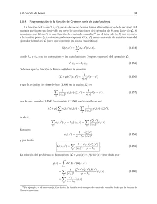 1.8 Funci´on de Green 51
1.8.4. Representaci´on de la funci´on de Green en serie de autofunciones
La funci´on de Green G(x, x ) puede obtenerse de una forma alternativa a la de la secci´on 1.8.3
anterior mediante un desarrollo en serie de autofunciones del operador de Sturm-Liouville L. Si
asumimos que G(x, x ) es una funci´on de cuadrado sumable32 en el intervalo [a, b] con respecto
a la funci´on peso r(x), entonces podemos expresar G(x, x ) como una serie de autofunciones del
operador herm´ıtico L (serie que converge en media cuadr´atica):
G(x, x ) =
n
an(x )ψn(x), (1.154)
donde λn y ψn son los autovalores y las autofunciones (respectivamente) del operador L:
L ψn = −λnψn. (1.155)
Sabemos que la funci´on de Green satisface la ecuaci´on
(L + µ) G(x, x ) =
1
r(x)
δ(x − x ) (1.156)
y que la relaci´on de cierre (v´ease (1.89) en la p´agina 32) es
n
1
ψn
2
ψn(x) ψ∗
n(x ) =
1
r(x)
δ(x − x ), (1.157)
por lo que, usando (1.154), la ecuaci´on (1.156) puede escribirse as´ı:
(L + µ)
n
an(x )ψn(x) =
n
1
ψn
2
ψn(x) ψ∗
n(x ),
es decir,
n
an(x ) (µ − λn) ψn(x) =
n
ψ∗
n(x )
ψn
2
ψn(x).
Entonces
an(x ) =
1
µ − λn
ψ∗
n(x )
ψn
2
(1.158)
y por tanto
G(x, x ) =
n
1
ψn
2
ψn(x)ψ∗
n(x )
µ − λn
. (1.159)
La soluci´on del problema no homog´eneo (L + µ) y(x) = f(x)/r(x) viene dada por
y(x) =
b
a
dx f(x ) G(x, x )
=
n
1
ψn
2
b
a dx ψ∗
n(x ) f(x )
µ − λn
ψn(x)
=
n
cn
µ − λn
ψn(x)
(1.160)
32
Por ejemplo, si el intervalo [a, b] es ﬁnito, la funci´on ser´a siempre de cuadrado sumable dado que la funci´on de
Green es continua.
 