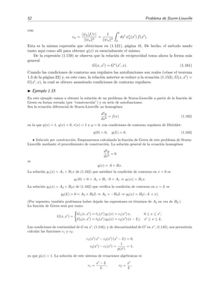 52 Problema de Sturm-Liouville
con
cn =
ψn|f/r
ψn
2
=
1
ψn
2
b
a
dx ψ∗
n(x ) f(x ).
Esta es la misma expresi´on que obtuvimos en (1.121), p´agina 41. De hecho, el m´etodo usado
tanto aqu´ı como all´ı para obtener y(x) es esencialmente el mismo.
De la expresi´on (1.159) se observa que la relaci´on de reciprocidad toma ahora la forma m´as
general
G(x, x ) = G∗
(x , x). (1.161)
Cuando las condiciones de contorno son regulares las autofunciones son reales (v´ease el teorema
1.3 de la p´agina 22) y, en este caso, la relaci´on anterior se reduce a la ecuaci´on (1.153), G(x, x ) =
G(x , x), la cual se obtuvo asumiendo condiciones de contorno regulares.
Ejemplo 1.15
En este ejemplo vamos a obtener la soluci´on de un problema de Sturm-Liouville a partir de la funci´on de
Green en forma cerrada (por “construcci´on”) y en serie de autofunciones.
Sea la ecuaci´on diferencial de Sturm-Liouville no homog´enea
d2
y
dx2
= f(x) (1.162)
en la que p(x) = 1, q(x) = 0, r(x) = 1 y µ = 0, con condiciones de contorno regulares de Dirichlet:
y(0) = 0, y(L) = 0. (1.163)
• Soluci´on por construcci´on. Empezaremos calculando la funci´on de Green de este problema de Sturm-
Liouville mediante el procedimiento de construcci´on. La soluci´on general de la ecuaci´on homog´enea
d2
y
dx2
= 0
es
y(x) = A + Bx.
La soluci´on y1(x) = A1 + B1x de (1.162) que satisface la condici´on de contorno en x = 0 es
y1(0) = 0 = A1 + B1 · 0 = A1 ⇒ y1(x) = B1x.
La soluci´on y2(x) = A2 + B2x de (1.162) que veriﬁca la condici´on de contorno en x = L es
y2(L) = 0 = A2 + B2L ⇒ A2 = −B2L ⇒ y2(x) = B2(−L + x).
(Por supuesto, tambi´en podr´ıamos haber dejado las expresiones en t´erminos de A2 en vez de B2.)
La funci´on de Green ser´a por tanto
G(x, x ) =
G1(x, x ) = ¯c1(x ) y1(x) = c1(x ) x, 0 ≤ x ≤ x ,
G2(x, x ) = ¯c2(x ) y2(x) = c2(x ) (x − L), x ≤ x ≤ L.
Las condiciones de continuidad de G en x , (1.144), y de discontinuidad de G en x , (1.145), nos permitir´an
calcular las funciones c1 y c2:
c1(x ) x − c2(x ) (x − L) = 0,
c2(x ) − c1(x ) =
1
p(x )
= 1,
ya que p(x) = 1. La soluci´on de este sistema de ecuaciones algebraicas es
c1 =
x − L
L
, c2 =
x
L
,
 