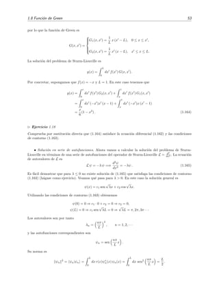1.8 Funci´on de Green 53
por lo que la funci´on de Green es
G(x, x ) =



G1(x, x ) =
1
L
x (x − L), 0 ≤ x ≤ x ,
G2(x, x ) =
1
L
x (x − L), x ≤ x ≤ L.
La soluci´on del problema de Sturm-Liouville es
y(x) =
L
0
dx f(x ) G(x, x ).
Por concretar, supongamos que f(x) = −x y L = 1. En este caso tenemos que
y(x) =
x
0
dx f(x ) G2(x, x ) +
1
x
dx f(x ) G1(x, x )
=
x
0
dx (−x )x (x − 1) +
1
x
dx (−x )x (x − 1)
=
x
6
(1 − x2
) . (1.164)
Ejercicio 1.18
Comprueba por sustituci´on directa que (1.164) satisface la ecuaci´on diferencial (1.162) y las condiciones
de contorno (1.163).
• Soluci´on en serie de autofunciones. Ahora vamos a calcular la soluci´on del problema de Sturm-
Liouville en t´erminos de una serie de autofunciones del operador de Sturm-Liouville L = d2
dx2 . La ecuaci´on
de autovalores de L es
L ψ = −λ ψ =⇒
d2
ψ
dx2
= −λψ . (1.165)
Es f´acil demostrar que para λ ≤ 0 no existe soluci´on de (1.165) que satisfaga las condiciones de contorno
(1.163) (h´agase como ejercicio). Veamos qu´e pasa para λ > 0. En este caso la soluci´on general es
ψ(x) = c1 sen
√
λx + c2 cos
√
λx.
Utilizando las condiciones de contorno (1.163) obtenemos
ψ(0) = 0 ⇒ c1 · 0 + c2 = 0 ⇒ c2 = 0,
ψ(L) = 0 ⇒ c1 sen
√
λL = 0 ⇒
√
λL = π, 2π, 3π · · ·
Los autovalores son por tanto
λn =
nπ
L
2
, n = 1, 2, · · ·
y las autofunciones correspondientes son
ψn = sen
nπ
L
x .
Su norma es
ψn
2
= ψn|ψn =
L
0
dx r(x)ψ∗
n(x) ψn(x) =
L
0
dx sen2 nπ
L
x =
L
2
.
 