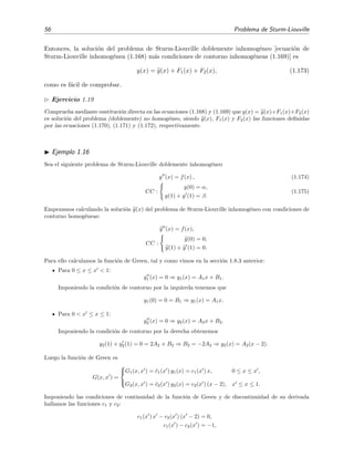 56 Problema de Sturm-Liouville
Entonces, la soluci´on del problema de Sturm-Liouville doblemente inhomog´eneo [ecuaci´on de
Sturm-Liouville inhomog´enea (1.168) m´as condiciones de contorno inhomog´eneas (1.169)] es
y(x) = y(x) + F1(x) + F2(x), (1.173)
como es f´acil de comprobar.
Ejercicio 1.19
Comprueba mediante sustituci´on directa en las ecuaciones (1.168) y (1.169) que y(x) = y(x)+F1(x)+F2(x)
es soluci´on del problema (doblemente) no homog´eneo, siendo y(x), F1(x) y F2(x) las funciones deﬁnidas
por las ecuaciones (1.170), (1.171) y (1.172), respectivamente.
Ejemplo 1.16
Sea el siguiente problema de Sturm-Liouville doblemente inhomog´eneo
y (x) = f(x) , (1.174)
CC :
y(0) = α,
y(1) + y (1) = β.
(1.175)
Empezamos calculando la soluci´on y(x) del problema de Sturm-Liouville inhomog´eneo con condiciones de
contorno homog´eneas:
y (x) = f(x),
CC :
y(0) = 0,
y(1) + y (1) = 0.
Para ello calculamos la funci´on de Green, tal y como vimos en la secci´on 1.8.3 anterior:
Para 0 ≤ x ≤ x < 1:
y1 (x) = 0 ⇒ y1(x) = A1x + B1.
Imponiendo la condici´on de contorno por la izquierda tenemos que
y1(0) = 0 = B1 ⇒ y1(x) = A1x.
Para 0 < x ≤ x ≤ 1:
y2 (x) = 0 ⇒ y2(x) = A2x + B2.
Imponiendo la condici´on de contorno por la derecha obtenemos
y2(1) + y2(1) = 0 = 2A2 + B2 ⇒ B2 = −2A2 ⇒ y2(x) = A2(x − 2).
Luego la funci´on de Green es
G(x, x ) =



G1(x, x ) = ¯c1(x ) y1(x) = c1(x ) x, 0 ≤ x ≤ x ,
G2(x, x ) = ¯c2(x ) y2(x) = c2(x ) (x − 2), x ≤ x ≤ 1.
Imponiendo las condiciones de continuidad de la funci´on de Green y de discontinuidad de su derivada
hallamos las funciones c1 y c2:
c1(x ) x − c2(x ) (x − 2) = 0,
c1(x ) − c2(x ) = −1,
 