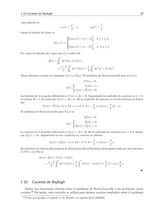 1.10 Cociente de Rayleigh 57
cuya soluci´on es
c1(x ) =
x
2
− 1, c2(x ) =
x
2
.
Luego la funci´on de Green es
G(x, x ) =



G1(x, x ) = (x − 2)
x
2
0 ≤ x ≤ x ,
G2(x, x ) = (x − 2)
x
2
x ≤ x ≤ 1.
Por tanto la soluci´on y(x) para una f(x) dada ser´a
y(x) =
1
0
dx G(x, x ) f(x )
=
x − 2
2
x
0
dx x f(x ) +
x
2
1
x
dx (x − 2) f(x ) .
Ahora debemos calcular las funciones F1(x) y F2(x). El problema de Sturm-Liouville para F1(x) es
F1 (x) = 0 ,
CC :
F1(0) = α,
F1(1) + F1(1) = 0.
La soluci´on de la ecuaci´on diferencial es F1(x) = Ax + B. Imponiendo la condici´on de contorno en x = 0,
se obtiene B = α de modo que F1(x) = Ax + α. De la condici´on de contorno en el otro extremo se deduce
que
F1(1) + F1(1) = 0 ⇒ 2A + α = 0 ⇒ A = −
α
2
⇒ F1(x) =
α
2
(2 − x).
El problema de Sturm-Liouville para F2(x) es
F2 (x) = 0,
CC :
F2(0) = 0,
F2(1) + F2(1) = β.
La soluci´on de la ecuaci´on diferencial es F2(x) = Ax + B. De la condici´on de contorno en x = 0 se deduce
que F2(x) = Ax. Imponiendo la otra condici´on de contorno se obtiene:
F2(1) + F2(1) = β ⇒ 2A = β ⇒ A =
β
2
⇒ F2(x) =
β
2
x.
En deﬁnitiva, la soluci´on del problema de Sturm-Liouville doblemente inhomog´eneo dado por las ecuaciones
(1.174) y (1.175) es
y(x) = y(x) + F1(x) + F2(x)
=
x − 2
2
x
0
dx x f(x ) +
x
2
1
x
dx (x − 2) f(x ) +
α
2
(2 − x) +
β
2
x .
1.10. Cociente de Rayleigh
Existe una interesante relaci´on entre el problema de Sturm-Liouville y los problemas varia-
cionales.33 De hecho, esta conexi´on se utiliza para deducir muchos resultados sobre el problema
33
V´ease, por ejemplo, el cap´ıtulo 13 de [But68] o el cap´ıtulo 20 de [RHB98].
 