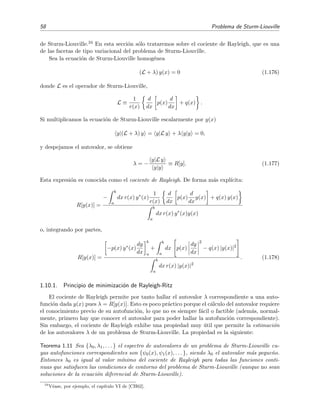58 Problema de Sturm-Liouville
de Sturm-Liouville.34 En esta secci´on s´olo trataremos sobre el cociente de Rayleigh, que es una
de las facetas de tipo variacional del problema de Sturm-Liouville.
Sea la ecuaci´on de Sturm-Liouville homog´enea
(L + λ) y(x) = 0 (1.176)
donde L es el operador de Sturm-Liouville,
L ≡
1
r(x)
d
dx
p(x)
d
dx
+ q(x) .
Si multiplicamos la ecuaci´on de Sturm-Liouville escalarmente por y(x)
y|(L + λ) y = y|L y + λ y|y = 0,
y despejamos el autovalor, se obtiene
λ = −
y|L y
y|y
≡ R[y]. (1.177)
Esta expresi´on es conocida como el cociente de Rayleigh. De forma m´as expl´ıcita:
R[y(x)] =
−
b
a
dx r(x) y∗
(x)
1
r(x)
d
dx
p(x)
d
dx
y(x) + q(x) y(x)
b
a
dx r(x) y∗
(x)y(x)
o, integrando por partes,
R[y(x)] =
−p(x) y∗(x)
dy
dx
b
a
+
b
a
dx p(x)
dy
dx
2
− q(x) |y(x)|2
b
a
dx r(x) |y(x)|2
. (1.178)
1.10.1. Principio de minimizaci´on de Rayleigh-Ritz
El cociente de Rayleigh permite por tanto hallar el autovalor λ correspondiente a una auto-
funci´on dada y(x) pues λ = R[y(x)]. Esto es poco pr´actico porque el c´alculo del autovalor requiere
el conocimiento previo de su autofunci´on, lo que no es siempre f´acil o factible (adem´as, normal-
mente, primero hay que conocer el autovalor para poder hallar la autofunci´on correspondiente).
Sin embargo, el cociente de Rayleigh exhibe una propiedad muy ´util que permite la estimaci´on
de los autovalores λ de un problema de Sturm-Liouville. La propiedad es la siguiente:
Teorema 1.11 Sea {λ0, λ1, . . . } el espectro de autovalores de un problema de Sturm-Liouville cu-
yas autofunciones correspondientes son {ψ0(x), ψ1(x), . . . }, siendo λ0 el autovalor m´as peque˜no.
Entonces λ0 es igual al valor m´ınimo del cociente de Rayleigh para todas las funciones conti-
nuas que satisfacen las condiciones de contorno del problema de Sturm-Liouville (aunque no sean
soluciones de la ecuaci´on diferencial de Sturm-Liouville).
34
V´ease, por ejemplo, el cap´ıtulo VI de [CH62].
 