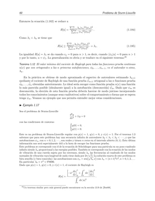 60 Problema de Sturm-Liouville
Entonces la ecuaci´on (1.182) se reduce a
R[u] =
∞
n=1 λn|cn|2 ψn
2
∞
n=1 |cn|2 ψn
2
. (1.184)
Como λ1 < λn se tiene que
R[u] ≥
∞
n=1 λ1|cn|2 ψn
2
∞
n=1 |cn|2 ψn
2
= λ1. (1.185)
La igualdad R[u] = λ1 se da cuando cn = 0 para n > 1, es decir, cuando ψn|u = 0 para n > 1
y por lo tanto, u = ψ1. La generalizaci´on es obvia y se traduce en el siguiente teorema:35
Teorema 1.12 El valor m´ınimo del cociente de Rayleigh para todas las funciones prueba continuas
u(x) que son ortogonales a las n primeras autofunciones, ψ0, . . . , ψn−1, es el autovalor n-simo,
λn.
En la pr´actica se obtiene de modo aproximado el espectro de autovalores estimando λn+1
mediante el cociente de Rayleigh de una funci´on prueba ψn+1 ortogonal a las n funciones prueba
ψ0, . . . , ψn obtenidas anteriormente. Lo ideal ser´ıa escoger como funci´on prueba u(x) una funci´on
lo m´as parecida posible (idealmente igual) a la autofunci´on (desconocida) ψm. Dado que ψm es
desconocida, la elecci´on de esta funci´on prueba deber´ıa hacerse de modo juicioso incorporando
todos los conocimientos (aunque sean cualitativos) sobre el comportamiento o forma que se espera
tenga ψm. Veamos un ejemplo que nos permita entender mejor estas consideraciones.
Ejemplo 1.17
Sea el problema de Sturm-Liouville
d2
y
dx2
+ λ y = 0
con las condiciones de contorno
y(0) = 0,
y(1) = 0.
Este es un problema de Sturm-Liouville regular con p(x) = 1, q(x) = 0, y r(x) = 1. Por el teorema 1.3
sabemos que para este problema hay una secuencia inﬁnita de autovalores λ0 < λ1 < λ2 < · · · , y que las
autofunciones ψn, con n = 0, 1, 2, · · · , son reales y tienen n ceros en el intervalo abierto (0, 1). Esta ´ultima
informaci´on nos ser´a especialmente ´util a la hora de escoger las funciones prueba.
Este problema se corresponde con el de la ecuaci´on de Schr¨odinger para una part´ıcula en un pozo cuadrado
inﬁnito siendo λn proporcional a las energ´ıas posibles. Tambi´en se corresponde con la ecuaci´on de los modos
de vibraci´on de una cuerda sujeta por los extremos, siendo λn las frecuencias al cuadrado de los modos
normales de vibraci´on cuya longitud de onda viene dada por 2π/
√
λ. La soluci´on exacta de este problema es
bien sencilla (y bien conocida): las autofunciones son ψn = sen
√
λn x con λn = (n+1)2
π2
, n = 0, 1, 2, . . .
En particular λ0 = π2
9 8696.
Dado que p(x) = 1, q(x) = 0, y r(x) = 1, el cociente de Rayleigh es
R[u] =
−u∗ du
dx
1
0
+
1
0
dx
du
dx
2
1
0
dx |u|2
.
35
Un teorema similar pero m´as general puede encontrarse en la secci´on 13.9 de [But68].
 