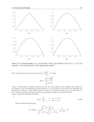 1.10 Cociente de Rayleigh 61
0.2 0.4 0.6 0.8 1
0.1
0.2
0.3
0.4
0.5
(a)
0.2 0.4 0.6 0.8 1
0.2
0.4
0.6
0.8
1
(b)
0.2 0.4 0.6 0.8 1
0.05
0.1
0.15
0.2
0.25
(c)
0.2 0.4 0.6 0.8 1
0.2
0.4
0.6
0.8
1
(d)
Figura 1.11: Funciones prueba u0(x): (a) ecuaci´on (1.186); (b) ecuaci´on (1.187) con α = 1/
√
2; (c)
ecuaci´on (1.188); (d) ecuaci´on (1.189) (autofunci´on exacta).
Pero las condiciones de contorno hacen que −u∗ du
dx
1
0
= 0. Luego
R[u] =
1
0
dx
du
dx
2
1
0
dx |u|2
.
Vamos a continuaci´on a proponer funciones prueba que sean continuas, que satisfagan las condiciones
de contorno y que razonablemente puedan parecerse a ψ0 de modo que sus cocientes de Rayleigh sean
pr´oximos al autovalor λ0. Este ´ultimo criterio nos dice, por ejemplo, que dado que ψ0 no tiene ceros en
(0, 1), debemos proponer funciones prueba u0 que tampoco tengan ceros en este intervalo.
Vamos a probar las siguientes funciones:
1.
u0(x) =
x si 0 ≤ x ≤ 1/2,
1 − x si 1/2 ≤ x ≤ 1.
(1.186)
Para esta funci´on tenemos que
λ0 ≤ R[u0] =
1/2
0
dx +
1
1/2
dx
1/2
0
x2
dx +
1
1/2
(1 − x)2
dx
=
1
1
24 + 1
24
= 12.
 