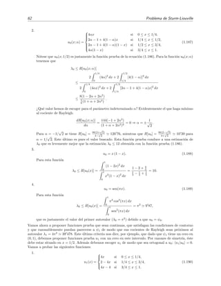 62 Problema de Sturm-Liouville
2.
u0(x; α) =



4αx si 0 ≤ x ≤ 1/4,
2α − 1 + 4(1 − α)x si 1/4 ≤ x ≤ 1/2,
2α − 1 + 4(1 − α)(1 − x) si 1/2 ≤ x ≤ 3/4,
4α(1 − x) si 3/4 ≤ x ≤ 1.
(1.187)
N´otese que u0(x; 1/2) es justamente la funci´on prueba de la ecuaci´on (1.186). Para la funci´on u0(x; α)
tenemos que
λ0 ≤ R[u0(x; α)]
≤
2
1/4
0
(4α)2
dx + 2
1/2
1/4
[4(1 − α)]2
dx
2
1/4
0
(4αx)2
dx + 2
1/2
1/4
[2α − 1 + 4(1 − α)x]2
dx
≤
8(1 − 2α + 2α2
)
1
6 (1 + α + 2α2)
.
¿Qu´e valor hemos de escoger para el par´ametro indeterminado α? Evidentemente el que haga m´ınimo
al cociente de Rayleigh:
dR[u0(x; α)]
dα
=
144(−1 + 2α2
)
(1 + α + 2α2)2
= 0 ⇒ α = ±
1
√
2
.
Para α = −1/
√
2 se tiene R[u0] = 96(2+
√
2)
4−
√
2
126 76, mientras que R[u0] = 96(2−
√
2)
4+
√
2
10 39 para
α = 1/
√
2. Este ´ultimo es pues el valor buscado. Esta funci´on prueba conduce a una estimaci´on de
λ0 que es levemente mejor que la estimaci´on λ0 ≤ 12 obtenida con la funci´on prueba (1.186).
3.
u0 = x (1 − x). (1.188)
Para esta funci´on
λ0 ≤ R[u0(x)] =
1
0
(1 − 2x)2
dx
1
0
x2
(1 − x)2
dx
=
1 − 2 + 4
3
1
3 − 1
2 + 1
5
= 10.
4.
u0 = sen(πx). (1.189)
Para esta funci´on
λ0 ≤ R[u0(x)] =
1
0
π2
cos2
(πx) dx
1
0
sen2
(πx) dx
= π2
9 87,
que es justamente el valor del primer autovalor (λ0 = π2
) debido a que u0 = ψ0.
Vamos ahora a proponer funciones prueba que sean continuas, que satisfagan las condiciones de contorno
y que razonablemente puedan parecerse a ψ1 de modo que sus cocientes de Rayleigh sean pr´oximos al
autovalor λ1 = 4π2
39 478. Este ´ultimo criterio nos dice, por ejemplo, que dado que ψ1 tiene un cero en
(0, 1), debemos proponer funciones prueba u1 con un cero en este intervalo. Por razones de simetr´ıa, ´este
debe estar situado en x = 1/2. Adem´as debemos escoger u1 de modo que sea ortogonal a u0: u1|u0 = 0.
Vamos a probar las siguientes funciones:
1.
u1(x) =



4x si 0 ≤ x ≤ 1/4,
2 − 4x si 1/4 ≤ x ≤ 3/4,
4x − 4 si 3/4 ≤ x ≤ 1.
(1.190)
 