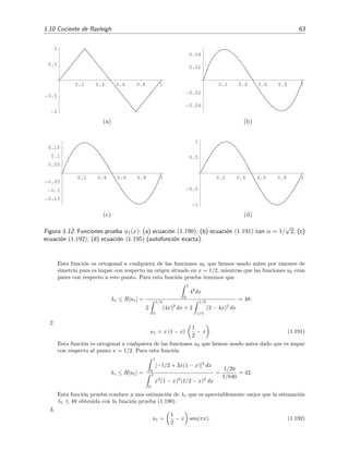 1.10 Cociente de Rayleigh 63
0.2 0.4 0.6 0.8 1
1
0.5
0.5
1
(a)
0.2 0.4 0.6 0.8 1
0.04
0.02
0.02
0.04
(b)
0.2 0.4 0.6 0.8 1
0.15
0.1
0.05
0.05
0.1
0.15
(c)
0.2 0.4 0.6 0.8 1
1
0.5
0.5
1
(d)
Figura 1.12: Funciones prueba u1(x): (a) ecuaci´on (1.190); (b) ecuaci´on (1.191) con α = 1/
√
2; (c)
ecuaci´on (1.192); (d) ecuaci´on (1.195) (autofunci´on exacta).
Esta funci´on es ortogonal a cualquiera de las funciones u0 que hemos usado antes por razones de
simetr´ıa pues es impar con respecto un origen situado en x = 1/2, mientras que las funciones u0 eran
pares con respecto a este punto. Para esta funci´on prueba tenemos que
λ1 ≤ R[u1] =
1
0
42
dx
2
1/4
0
(4x)2
dx + 2
1/2
1/4
(2 − 4x)2
dx
= 48.
2.
u1 = x (1 − x)
1
2
− x . (1.191)
Esta funci´on es ortogonal a cualquiera de las funciones u0 que hemos usado antes dado que es impar
con respecto al punto x = 1/2. Para esta funci´on
λ1 ≤ R[u1] =
1
0
[−1/2 + 3x(1 − x)]2
dx
1
0
x2
(1 − x)2
(1/2 − x)2
dx
=
1/20
1/840
= 42.
Esta funci´on prueba conduce a una estimaci´on de λ1 que es apreciablemente mejor que la estimaci´on
λ1 ≤ 48 obtenida con la funci´on prueba (1.190).
3.
u1 =
1
2
− x sen(πx). (1.192)
 