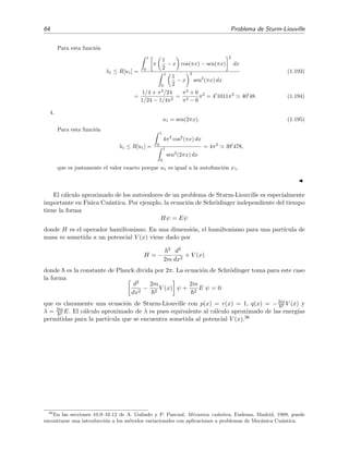 64 Problema de Sturm-Liouville
Para esta funci´on
λ1 ≤ R[u1] =
1
0
π
1
2
− x cos(πx) − sen(πx)
2
dx
1
0
1
2
− x
2
sen2
(πx) dx
(1.193)
=
1/4 + π2
/24
1/24 − 1/4π2
=
π2
+ 6
π2 − 6
π2
= 4 1011π2
40 48. (1.194)
4.
u1 = sen(2πx). (1.195)
Para esta funci´on
λ1 ≤ R[u1] =
1
0
4π2
cos2
(πx) dx
1
0
sen2
(2πx) dx
= 4π2
39 478,
que es justamente el valor exacto porque u1 es igual a la autofunci´on ψ1.
El c´alculo aproximado de los autovalores de un problema de Sturm-Liouville es especialmente
importante en F´ısica Cu´antica. Por ejemplo, la ecuaci´on de Schr¨odinger independiente del tiempo
tiene la forma
Hψ = Eψ
donde H es el operador hamiltoniano. En una dimensi´on, el hamiltoniano para una part´ıcula de
masa m sometida a un potencial V (x) viene dado por
H = −
2
2m
d2
dx2
+ V (x)
donde es la constante de Planck divida por 2π. La ecuaci´on de Schr¨odinger toma para este caso
la forma
d2
dx2
−
2m
2
V (x) ψ +
2m
2
E ψ = 0
que es claramente una ecuaci´on de Sturm-Liouville con p(x) = r(x) = 1, q(x) = −2m
2 V (x) y
λ = 2m
2 E. El c´alculo aproximado de λ es pues equivalente al c´alculo aproximado de las energ´ıas
permitidas para la part´ıcula que se encuentra sometida al potencial V (x).36
36
En las secciones 10.9–10.12 de A. Galindo y P. Pascual, M´ecanica cu´antica, Eudema, Madrid, 1989, puede
encontrarse una introducci´on a los m´etodos variacionales con aplicaciones a problemas de Mec´anica Cu´antica.
 
