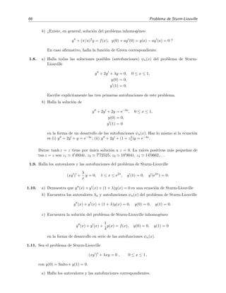 66 Problema de Sturm-Liouville
b) ¿Existe, en general, soluci´on del problema inhomog´eneo
y + (π/a)2
y = f(x), y(0) + ay (0) = y(a) − ay (a) = 0 ?
En caso aﬁrmativo, halla la funci´on de Green correspondiente.
1.8. a) Halla todas las soluciones posibles (autofunciones) ψn(x) del problema de Sturm-
Liouville
y + 2y + λy = 0, 0 ≤ x ≤ 1,
y(0) = 0,
y (1) = 0.
Escribe expl´ıcitamente las tres primeras autofunciones de este problema.
b) Halla la soluci´on de
y + 2y + 2y = e−3x
, 0 ≤ x ≤ 1,
y(0) = 0,
y (1) = 0
en la forma de un desarrollo de las autofunciones ψn(x). Haz lo mismo si la ecuaci´on
es (i) y + 2y + y = e−3x; (ii) y + 2y + (1 + z2
1)y = e−3x.
Datos: tanh z = z tiene por ´unica soluci´on a z = 0. La ra´ıces positivas m´as peque˜nas de
tan z = z son z1 4 49341, z2 7 72525, z3 10 9041, z4 14 0662,. . .
1.9. Halla los autovalores y las autofunciones del problema de Sturm-Liouville
(xy ) +
λ
x
y = 0, 1 ≤ x ≤ e2π
, y (1) = 0, y (e2π
) = 0.
1.10. a) Demuestra que y (x) + y (x) + (1 + λ)y(x) = 0 es una ecuaci´on de Sturm-Liouville
b) Encuentra los autovalores λn y autofunciones ψn(x) del problema de Sturm-Liouville
y (x) + y (x) + (1 + λ)y(x) = 0, y(0) = 0, y(1) = 0.
c) Encuentra la soluci´on del problema de Sturm-Liouville inhomog´eneo
y (x) + y (x) +
1
4
y(x) = f(x), y(0) = 0, y(1) = 0
en la forma de desarrollo en serie de las autofunciones ψn(x).
1.11. Sea el problema de Sturm-Liouville
(xy ) + λxy = 0 , 0 ≤ x ≤ 1 ,
con y(0) = ﬁnito e y(1) = 0.
a) Halla los autovalores y las autofunciones correspondientes.
 